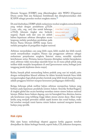 96
Tentang Tata Kelola Internet
Domain Seragam [UDRP] yang dikembangkan oleh WIPO [Organisasi
Dunia untuk Hak atas Kekayaan Intelektual] dan diimplementasikan oleh
ICANN sebagai prosedur resolusi sengketa utama.16
Di awal disebutkan,UDRP adalah mekanisme resolusi sengketa semua kontrak
yang terkait dengan pendaftaran gTLDs
[.com, .edu, .org, .net] dan untuk beberapa
ccTLDs [domain tingkat atas berkode
negara]. Aspek unik dari cara ini adalah
bahwa keputusan arbitrase diterapkan secara
langsung melalui perubahan-perubahan pada
Sistem Nama Domain [DNS] tanpa harus
melalui penegakan di pengadilan tingkat nasional.
Arbitrase menyediakan cara yang lebih cepat, lebih mudah dan lebih murah
untuk menyelesaikan sengketa. Hanya saja penggunaan arbitrase sebagai
mekanisme penyelesaian sengketa Internet utama, memiliki sejumlah
keterbatasan serius. Pertama, karena biasanya ditetapkan melalui kesepakatan
awal, arbitrase tidak mencakup sejumlah besar isu di mana pihak-pihak yang
terlibat tidak menjalin kesepakatan di awal [pencemaran nama, berbagai jenis
tanggung jawab, kejahatan dunia-maya].
Kedua, banyak pihak memandang bahwa praktik yang saat ini terjadi, yaitu
dengan melampirkan klausul arbitrase ke dalam kontrak-kontrak biasa tidak
menguntungkan bagi pihak peneken kontrak yang lebih lemah [yang biasanya
adalah pengguna Internet maupun konsumen perdagangan elektronik].
Ketiga, beberapa pihak melihat bahwa arbitrase memperluas hukum yang
berbasis pada keputusan pendahulu [sistem hukum Amerika Serikat/Inggris]
di tingkat global dan secara bertahap menekan sistem-sistem hukum nasional
lainnya. Dalam kasus hukum dagang, cara ini barangkali bisa diterima, karena
ada keselarasan yang terbilang tinggi dalam aturan-aturan dasar. Akan tetapi
ketika yang menjadi persoalan adalah aspek konten dan sosial budaya, maka
hal tersebut menjadi rumit karena sistem hukum nasional mengatur konten
budaya yang spesifik.
Hak cipta
Hak cipta hanya melindungi ekspresi gagasan ketika gagasan tersebut
diwujudkan ke dalam berbagai bentuk, seperti buku, CD, dokumen komputer,
Lihat Bab 1 untuk
diskusi lebih jauh
tentang DNS
 