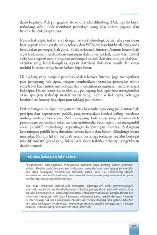 97
“Keranjang” Hukum
dansebagainya.Adapungagasanitusendiritidakdilindungi.Dalampraktiknya,
terkadang sulit untuk membuat perbedaan yang jelas antara gagasan dan
bentuk-bentuk ekspresinya.
Rezim hak cipta terkait erat dengan evolusi teknologi. Setiap ada penemuan
baru,seperti mesin cetak,radio,televisi dan VCR,hal tersebut berdampak pada
bentuk dan penerapan hak cipta.Tidak terkecuali Internet.Namun konsep hak
cipta tradisional mendapatkan tantangan dalam banyak hal, mulai dari hal-hal
sederhana seperti memotong dan menempel naskah dari situs sampai aktivitas-
aktivitas yang lebih kompleks, seperti distribusi dokumen musik dan video
melalui Internet tanpa harus keluar biaya besar.
Di sisi lain, yang menjadi paradoks adalah bahwa Internet juga memperkuat
para pemegang hak cipta, dengan memberikan perangkat-perangkat teknis
yang lebih kuat untuk melindungi dan memantau penggunaan materi-materi
hak cipta. Dalam kasus-kasus ekstrem, pemegang hak cipta bisa menghambat
akses apa pun terhadap materi-materi yang memiliki hak cipta, sehingga
keseluruhan konsep hak cipta pun tak lagi jadi relevan.
Perkembangan ini dapat mengancam titik keseimbangan yang pelik antara hak
pencipta dan kepentingan publik, yang merupakan fondasi paling mendasar
undang-undang hak cipta. Para pemegang hak cipta, yang diwakili oleh
perusahaan-perusahaan rekaman dan multimedia besar, sejauh ini mengambil
sikap proaktif melindungi kepentingan-kepentingan mereka. Sedangkan
kepentingan publik baru dimaknai secara kabur dan belum dilindungi secara
memadai. Namun hal ini berubah secara bertahap, terutama melalui berbagai
inisiatif-inisiatif global yang fokus pada akses terbuka terhadap pengetahuan
dan informasi.
Hak atas kekayaan intelektual
Pengetahuan dan gagasan merupakan sumber daya penting dalam ekonomi
global. Begitu pula dengan perlindungan pengetahuan dan gagasan melalui
hak atas kekayaan intelektual menjadi salah satu isu terpenting dalam
perdebatan tata kelola Internet, dan memiliki komponen yang berorientasi pada
pembangunan yang terbilang kuat.
Hak atas kekayaan intelektual terutama dipengaruhi oleh perkembangan
Internet, terutama melalui digitalisasi terhadap pengetahuan dan informasi. Juga
melalui kemungkinan-kemungkinan baru untuk memanipulasi pengetahuan dan
informasi tersebut. Hak atas kekayaan informasi yang terkait dengan Internet
ini mencakup hak atas kekayaan intelektual, merek dagang dan paten. Ada pun
hak atas kekayaan intelektual mencakup desain, model penggunaan, rahasia
dagang, indikasi geografis dan varietas tanaman.
 