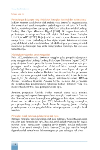98
Tentang Tata Kelola Internet
Situasi saat ini
Perlindungan hak cipta yang lebih ketat di tingkat nasional dan internasional
Industri rekaman dan hiburan telah melobi secara intensif di tingkat nasional
dan internasional untuk memperkuat perlindungan atas hak cipta. Di Amerika
Serikat, perlindungan hak cipta yang lebih ketat dilakukan melalui Undang-
Undang Hak Cipta Milenium Digital [1998]. Di tingkat internasional,
perlindungan terhadap artefak-artefak digital dilakukan lewat Perjanjian
Hak Cipta WIPO [1996]. Perjanjian ini memuat ketentuan-ketentuan untuk
memperketat rezim perlindungan hak cipta, seperti ketentuan-ketentuan
yang lebih ketat untuk membatasi hak-hak eksklusif pencipta, larangan untuk
menembus perlindungan hak cipta menggunakan teknologi, dan cara-cara
terkait lainnya.
Meningkatnya jumlah kasus pengadilan
Pada 2003, setidaknya ada 1.000 surat panggilan paksa pengadilan [subpoena]
yang menggunakan Undang-Undang Hak Cipta Milenium Digital DMCA
yang ditujukan kepada penyedia layanan internet, yang meminta agar para
pelanggan mereka menghentikan aktivitas-aktivitas berbagi dokumen
[file-sharing]. Kasus yang sangat relevan dengan masa depan hak cipta di
Internet adalah kasus melawan Grokster dan StreamCast, dua perusahaan
yang memproduksi perangkat lunak berbagi dokumen dari-teman ke teman
[peer-to-peer file sharing]. Terkait dengan ketentuan-ketentuan DMCA,
Asosiasi Perusahaan Rekaman Amerika Serikat meminta dua perusahaan
itu menghentikan pengembangan teknologi berbagi dokumen yang bisa
memberikan kontribusi pada pelanggaran hak cipta.
Awalnya, pengadilan Amerika Serikat memilih untuk tidak meminta
pertanggungjawaban perusahaan-perusahaan perangkat lunak seperti Grokster
dan StreamCast untuk kemungkinan pelanggaran hak cipta, berdasarkan
situasi saat itu. Akan tetapi, Juni 2005, Mahkamah Agung menetapkan,
para pengembang perangkat lunak harus bertanggung jawab terhadap
penyalahgunaan apa pun yang disebabkan akibat penggunaan perangkat lunak
tersebut.
Perangkat lunak melawan pelanggaran hak cipta
Berbagai perangkat yang digunakan oleh para pelanggar hak cipta, digunakan
pula oleh para pembela hak cipta. Biasanya, pihak yang berwenang dari negara
maupun bisnis menjalankan tanggung jawab mereka melalui mekanisme
hukum. Akan tetapi perangkat lunak “alternatif,” kini juga semakin banyak
digunakan oleh sektor bisnis dalam menghadapi para pelanggar hak cipta.
 
