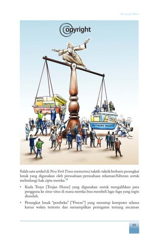 99
“Keranjang” Hukum
Salah satu artikel di NewYorkTimes memerinci taktik-taktik berbasis perangkat
lunak yang digunakan oleh perusahaan-perusahaan rekaman/hiburan untuk
melindungi hak cipta mereka.17
•	 Kuda Troya [Trojan Horse] yang digunakan untuk mengalihkan para
pengguna ke situs-situs di mana mereka bisa membeli lagu-lagu yang ingin
diunduh.
•	 Perangkat lunak “pembeku” [“Freeze”] yang menutup komputer selama
kurun waktu tertentu dan menampilkan peringatan tentang ancaman
 