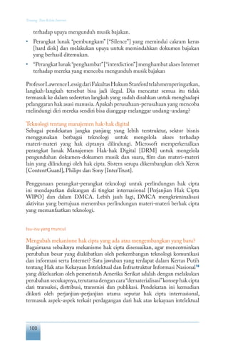 100
Tentang Tata Kelola Internet
terhadap upaya mengunduh musik bajakan.
•	 Perangkat lunak “pembungkam” [“Silence”] yang memindai cakram keras
[hard disk] dan melakukan upaya untuk memindahkan dokumen bajakan
yang berhasil ditemukan.
•	 “Perangkat lunak“penghambat”[“interdiction”] menghambat akses Internet
terhadap mereka yang mencoba mengunduh musik bajakan
ProfesorLawrenceLessigdariFakultasHukumStanfordtelahmemperingatkan,
langkah-langkah tersebut bisa jadi ilegal. Dia mencatat semua itu tidak
termasuk ke dalam sederetan langkah yang sudah disahkan untuk menghadapi
pelanggaran hak asasi manusia.Apakah perusahaan-perusahaan yang mencoba
melindungi diri mereka sendiri bisa dianggap melanggar undang-undang?
Teknologi tentang manajemen hak-hak digital
Sebagai pendekatan jangka panjang yang lebih terstruktur, sektor bisnis
menggunakan berbagai teknologi untuk mengelola akses terhadap
materi-materi yang hak ciptanya dilindungi. Microsoft memperkenalkan
perangkat lunak Manajemen Hak-hak Digital [DRM] untuk mengelola
pengunduhan dokumen-dokumen musik dan suara, film dan materi-materi
lain yang dilindungi oleh hak cipta. Sistem serupa dikembangkan oleh Xerox
[ContentGuard], Philips dan Sony [InterTrust].
Penggunaan perangkat-perangkat teknologi untuk perlindungan hak cipta
ini mendapatkan dukungan di tingkat internasional [Perjanjian Hak Cipta
WIPO] dan dalam DMCA. Lebih jauh lagi, DMCA mengkriminalisasi
aktivitas yang bertujuan menembus perlindungan materi-materi berhak cipta
yang memanfaatkan teknologi.
Isu-isu yang muncul
Mengubah mekanisme hak cipta yang ada atau mengembangkan yang baru?
Bagaimana sebaiknya mekanisme hak cipta disesuaikan, agar mencerminkan
perubahan besar yang diakibatkan oleh perkembangan teknologi komunikasi
dan informasi serta Internet? Satu jawaban yang terdapat dalam Kertas Putih
tentang Hak atas Kekayaan Intelektual dan Infrastruktur Informasi Nasional18
yang dikeluarkan oleh pemerintah Amerika Serikat adalah dengan melakukan
perubahan secukupnya,terutama dengan cara“dematerialisasi”konsep hak cipta
dari transaksi, distribusi, transmisi dan publikasi. Pendekatan ini kemudian
diikuti oleh perjanjian-perjanjian utama seputar hak cipta internasional,
termasuk aspek-aspek terkait perdagangan dari hak atas kekayaan intelektual
 