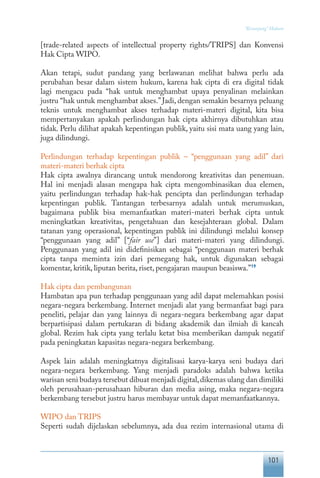 101
“Keranjang” Hukum
[trade-related aspects of intellectual property rights/TRIPS] dan Konvensi
Hak Cipta WIPO.
Akan tetapi, sudut pandang yang berlawanan melihat bahwa perlu ada
perubahan besar dalam sistem hukum, karena hak cipta di era digital tidak
lagi mengacu pada “hak untuk menghambat upaya penyalinan melainkan
justru “hak untuk menghambat akses.” Jadi, dengan semakin besarnya peluang
teknis untuk menghambat akses terhadap materi-materi digital, kita bisa
mempertanyakan apakah perlindungan hak cipta akhirnya dibutuhkan atau
tidak. Perlu dilihat apakah kepentingan publik, yaitu sisi mata uang yang lain,
juga dilindungi.
Perlindungan terhadap kepentingan publik – “penggunaan yang adil” dari
materi-materi berhak cipta
Hak cipta awalnya dirancang untuk mendorong kreativitas dan penemuan.
Hal ini menjadi alasan mengapa hak cipta mengombinasikan dua elemen,
yaitu perlindungan terhadap hak-hak pencipta dan perlindungan terhadap
kepentingan publik. Tantangan terbesarnya adalah untuk merumuskan,
bagaimana publik bisa memanfaatkan materi-materi berhak cipta untuk
meningkatkan kreativitas, pengetahuan dan kesejahteraan global. Dalam
tatanan yang operasional, kepentingan publik ini dilindungi melalui konsep
“penggunaan yang adil” [“fair use”] dari materi-materi yang dilindungi.
Penggunaan yang adil ini didefinisikan sebagai “penggunaan materi berhak
cipta tanpa meminta izin dari pemegang hak, untuk digunakan sebagai
komentar, kritik, liputan berita, riset, pengajaran maupun beasiswa.”19
Hak cipta dan pembangunan
Hambatan apa pun terhadap penggunaan yang adil dapat melemahkan posisi
negara-negara berkembang. Internet menjadi alat yang bermanfaat bagi para
peneliti, pelajar dan yang lainnya di negara-negara berkembang agar dapat
berpartisipasi dalam pertukaran di bidang akademik dan ilmiah di kancah
global. Rezim hak cipta yang terlalu ketat bisa memberikan dampak negatif
pada peningkatan kapasitas negara-negara berkembang.
Aspek lain adalah meningkatnya digitalisasi karya-karya seni budaya dari
negara-negara berkembang. Yang menjadi paradoks adalah bahwa ketika
warisan seni budaya tersebut dibuat menjadi digital,dikemas ulang dan dimiliki
oleh perusahaan-perusahaan hiburan dan media asing, maka negara-negara
berkembang tersebut justru harus membayar untuk dapat memanfaatkannya.
WIPO dan TRIPS
Seperti sudah dijelaskan sebelumnya, ada dua rezim internasional utama di
 