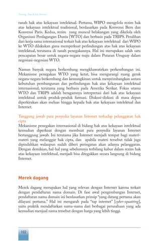 102
Tentang Tata Kelola Internet
ranah hak atas kekayaan intelektual. Pertama, WIPO mengelola rezim hak
atas kekayaan intelektual tradisional, berdasarkan pada Konvensi Bern dan
Konvensi Paris. Kedua, rezim yang muncul belakangan yang dikelola oleh
Organisasi Perdagangan Dunia [WTO] dan berbasis pada TRIPS. Peralihan
dari kerja sama internasional terkait hak atas kekayaan intelektual dari WIPO
ke WTO dilakukan guna memperkuat perlindungan atas hak atas kekayaan
intelektual, terutama di ranah penegakannya. Hal ini merupakan salah satu
pencapaian besar untuk negara-negara maju dalam Putaran Uruguay dalam
negosiasi-negosiasi WTO.
Namun banyak negara berkembang mengkhawatirkan perkembangan ini.
Mekanisme penegakan WTO yang ketat, bisa mengurangi ruang gerak
negara-negara berkembang dan kemungkinan untuk menyeimbangkan antara
kebutuhan pembangunan dan perlindungan hak atas kekayaan intelektual
internasional, terutama yang berbasis pada Amerika Serikat. Fokus utama
WTO dan TRIPS adalah beragamnya interpretasi dari hak atas kekayaan
intelektual untuk produk-produk farmasi. Diskusi-diskusi di masa depan
diperkirakan akan meluas hingga kepada hak atas kekayaan intelektual dan
Internet.
Tanggung jawab para penyedia layanan Internet terhadap pelanggaran hak
cipta
Mekanisme penegakan internasional di bidang hak atas kekayaan intelektual
kemudian diperkuat dengan membuat para penyedia layanan Internet
bertanggung jawab. Ini terutama jika Internet menjadi tempat bagi materi-
materi yang melanggar hak cipta, dan apabila materi tersebut tidak juga
dipindahkan walaupun sudah diberi peringatan akan adanya pelanggaran.
Dengan demikian, hal-hal yang sebelumnya terbilang kabur dalam rezim hak
atas kekayaan intelektual, menjadi bisa ditegakkan secara langsung di bidang
Internet.
Merek dagang
Merek dagang merupakan hal yang relevan dengan Internet karena terkait
dengan pendaftaran nama domain. Di fase awal pengembangan Internet,
pendaftaran nama domain ini berdasarkan prinsip “yang datang pertama akan
dilayani pertama.” Hal ini mengarah pada “tap internet” [cyber-squatting],
yaitu praktik mendaftarkan nama-nama dari berbagai perusahaan yang ada
kemudian menjual nama tersebut dengan harga yang lebih tinggi.
 