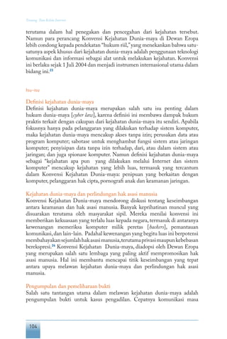 104
Tentang Tata Kelola Internet
terutama dalam hal penegakan dan pencegahan dari kejahatan tersebut.
Namun para perancang Konvensi Kejahatan Dunia-maya di Dewan Eropa
lebih condong kepada pendekatan “hukum riil,”yang menekankan bahwa satu-
satunya aspek khusus dari kejahatan dunia-maya adalah penggunaan teknologi
komunikasi dan informasi sebagai alat untuk melakukan kejahatan. Konvensi
ini berlaku sejak 1 Juli 2004 dan menjadi instrumen internasional utama dalam
bidang ini.23
Isu-isu
Definisi kejahatan dunia-maya
Definisi kejahatan dunia-maya merupakan salah satu isu penting dalam
hukum dunia-maya [cyber law], karena definisi ini membawa dampak hukum
praktis terkait dengan cakupan dari kejahatan dunia-maya itu sendiri. Apabila
fokusnya hanya pada pelanggaran yang dilakukan terhadap sistem komputer,
maka kejahatan dunia-maya mencakup akses tanpa izin; perusakan data atau
program komputer; sabotase untuk menghambat fungsi sistem atau jaringan
komputer; penyisipan data tanpa izin terhadap, dari, atau dalam sistem atau
jaringan; dan juga spionase komputer. Namun definisi kejahatan dunia-maya
sebagai “kejahatan apa pun yang dilakukan melalui Internet dan sistem
komputer” mencakup kejahatan yang lebih luas, termasuk yang tercantum
dalam Konvensi Kejahatan Dunia-maya: penipuan yang berkaitan dengan
komputer, pelanggaran hak cipta, pornografi anak dan keamanan jaringan.
Kejahatan dunia-maya dan perlindungan hak asasi manusia
Konvensi Kejahatan Dunia-maya mendorong diskusi tentang keseimbangan
antara keamanan dan hak asasi manusia. Banyak keprihatinan muncul yang
disuarakan terutama oleh masyarakat sipil. Mereka menilai konvensi ini
memberikan kekuasaan yang terlalu luas kepada negara, termasuk di antaranya
kewenangan memeriksa komputer milik peretas [hackers], pemantauan
komunikasi,dan lain-lain. Padahal kewenangan yang begitu luas ini berpotensi
membahayakansejumlahhakasasimanusia,terutamaprivasimaupunkebebasan
berekspresi.24
Konvensi Kejahatan Dunia-maya, diadopsi oleh Dewan Eropa
yang merupakan salah satu lembaga yang paling aktif mempromosikan hak
asasi manusia. Hal ini membantu mencapai titik keseimbangan yang tepat
antara upaya melawan kejahatan dunia-maya dan perlindungan hak asasi
manusia.
Pengumpulan dan pemeliharaan bukti
Salah satu tantangan utama dalam melawan kejahatan dunia-maya adalah
pengumpulan bukti untuk kasus pengadilan. Cepatnya komunikasi masa
 