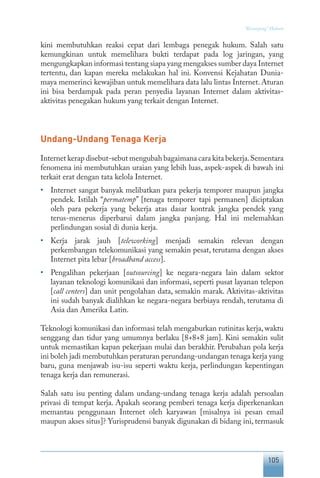 105
“Keranjang” Hukum
kini membutuhkan reaksi cepat dari lembaga penegak hukum. Salah satu
kemungkinan untuk memelihara bukti terdapat pada log jaringan, yang
mengungkapkan informasi tentang siapa yang mengakses sumber daya Internet
tertentu, dan kapan mereka melakukan hal ini. Konvensi Kejahatan Dunia-
maya memerinci kewajiban untuk memelihara data lalu lintas Internet. Aturan
ini bisa berdampak pada peran penyedia layanan Internet dalam aktivitas-
aktivitas penegakan hukum yang terkait dengan Internet.
Undang-Undang Tenaga Kerja
Internet kerap disebut-sebut mengubah bagaimana cara kita bekerja.Sementara
fenomena ini membutuhkan uraian yang lebih luas, aspek-aspek di bawah ini
terkait erat dengan tata kelola Internet.
•	 Internet sangat banyak melibatkan para pekerja temporer maupun jangka
pendek. Istilah “permatemp” [tenaga temporer tapi permanen] diciptakan
oleh para pekerja yang bekerja atas dasar kontrak jangka pendek yang
terus-menerus diperbarui dalam jangka panjang. Hal ini melemahkan
perlindungan sosial di dunia kerja.
•	 Kerja jarak jauh [teleworking] menjadi semakin relevan dengan
perkembangan telekomunikasi yang semakin pesat, terutama dengan akses
Internet pita lebar [broadband access].
•	 Pengalihan pekerjaan [outsourcing] ke negara-negara lain dalam sektor
layanan teknologi komunikasi dan informasi, seperti pusat layanan telepon
[call centers] dan unit pengolahan data, semakin marak. Aktivitas-aktivitas
ini sudah banyak dialihkan ke negara-negara berbiaya rendah, terutama di
Asia dan Amerika Latin.
Teknologi komunikasi dan informasi telah mengaburkan rutinitas kerja, waktu
senggang dan tidur yang umumnya berlaku [8+8+8 jam]. Kini semakin sulit
untuk memastikan kapan pekerjaan mulai dan berakhir. Perubahan pola kerja
ini boleh jadi membutuhkan peraturan perundang-undangan tenaga kerja yang
baru, guna menjawab isu-isu seperti waktu kerja, perlindungan kepentingan
tenaga kerja dan remunerasi.
Salah satu isu penting dalam undang-undang tenaga kerja adalah persoalan
privasi di tempat kerja. Apakah seorang pemberi tenaga kerja diperkenankan
memantau penggunaan Internet oleh karyawan [misalnya isi pesan email
maupun akses situs]? Yurisprudensi banyak digunakan di bidang ini, termasuk
 