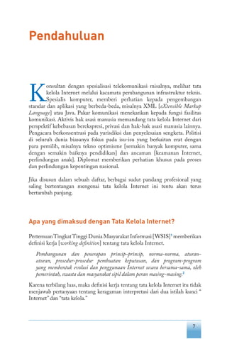 7
Pendahuluan
K
onsultan dengan spesialisasi telekomunikasi misalnya, melihat tata
kelola Internet melalui kacamata pembangunan infrastruktur teknis.
Spesialis komputer, memberi perhatian kepada pengembangan
standar dan aplikasi yang berbeda-beda, misalnya XML [eXtensible Markup
Language] atau Java. Pakar komunikasi menekankan kepada fungsi fasilitas
komunikasi. Aktivis hak asasi manusia memandang tata kelola Internet dari
perspektif kebebasan berekspresi, privasi dan hak-hak asasi manusia lainnya.
Pengacara berkonsentrasi pada yurisdiksi dan penyelesaian sengketa. Politisi
di seluruh dunia biasanya fokus pada isu-isu yang berkaitan erat dengan
para pemilih, misalnya tekno optimisme [semakin banyak komputer, sama
dengan semakin baiknya pendidikan] dan ancaman [keamanan Internet,
perlindungan anak]. Diplomat memberikan perhatian khusus pada proses
dan perlindungan kepentingan nasional.
Jika disusun dalam sebuah daftar, berbagai sudut pandang profesional yang
saling bertentangan mengenai tata kelola Internet ini tentu akan terus
bertambah panjang.
Apa yang dimaksud dengan Tata Kelola Internet?
PertemuanTingkatTinggi Dunia Masyarakat Informasi [WSIS]1
memberikan
definisi kerja [working definition] tentang tata kelola Internet.
Pembangunan dan penerapan prinsip-prinsip, norma-norma, aturan-
aturan, prosedur-prosedur pembuatan keputusan, dan program-program
yang membentuk evolusi dan penggunaan Internet secara bersama-sama, oleh
pemerintah, swasta dan masyarakat sipil dalam peran masing-masing.2
Karena terbilang luas, maka definisi kerja tentang tata kelola Internet itu tidak
menjawab pertanyaan tentang keragaman interpretasi dari dua istilah kunci “
Internet”dan “tata kelola.”
 