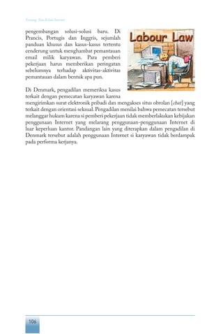 106
Tentang Tata Kelola Internet
pengembangan solusi-solusi baru. Di
Prancis, Portugis dan Inggris, sejumlah
panduan khusus dan kasus-kasus tertentu
cenderung untuk menghambat pemantauan
email milik karyawan. Para pemberi
pekerjaan harus memberikan peringatan
sebelumnya terhadap aktivitas-aktivitas
pemantauan dalam bentuk apa pun.
Di Denmark, pengadilan memeriksa kasus
terkait dengan pemecatan karyawan karena
mengirimkan surat elektronik pribadi dan mengakses situs obrolan [chat] yang
terkait dengan orientasi seksual.Pengadilan menilai bahwa pemecatan tersebut
melanggar hukum karena si pemberi pekerjaan tidak memberlakukan kebijakan
penggunaan Internet yang melarang penggunaan-penggunaan Internet di
luar keperluan kantor. Pandangan lain yang diterapkan dalam pengadilan di
Denmark tersebut adalah penggunaan Internet si karyawan tidak berdampak
pada performa kerjanya.
 