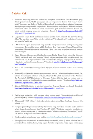 107
“Keranjang” Hukum
Catatan Kaki
1	 Salah satu pendukung pendekatan “hukum-riil” paling kuat adalah Hakim Frank Easterbrook yang
dikutip pernah berkata, “Sudah pulang saja; tak ada yang namanya hukum dunia-maya.” Dalam
artikel “Cyberspace and the law of the horse”, Eastrenbrook berpendapat bahwa sekalipun kuda sangat
penting artinya, tidak pernah ada yang namanya “Undang-undang tentang Kuda.” Hakim Easterbrook
berpendapat bahwa ada kebutuhan untuk berkonsentrasi pada instrumen-instrumen hukum inti,
seperti kontrak, tanggung jawab, dan sebagainya Tersedia di http://www.law.upenn.edu/law619/
f2001/week15/easterbrook.pdf
2	 Argumentasi Hakim Frank Easterbrook memicu sejumlah reaksi, termasuk dari Lawrence Lessig
dalam “The law of the horse: What cyberlaw might teach.” Tersedia di http://www.lessig.org/content/
articles/works/”nalhls.pdf
3	 Ada beberapa upaya internasional yang mencoba mengharmonisasikan undang-undang privat
internasional. Forum global utama adalah Konferensi Den Hag tentang Undang-Undang Privat
Internasional [Hague Conference on International Private Law], yang mengadopsi sederetan konvensi
untuk bidang ini.
4	 Dalam dokumen-dokumen yang dihasilkan Pertemuan Tingkat Tinggi Dunia Masyarakat Informasi
[WSIS] ada banyak sekali kata “sebaiknya” [should], hal yang merupakan salah satu karakteristik dari
instrumen soft law. Mengenai informasi lebih jauh, lihat: “The emerging language of ICT diplomacy
– Qualitative analysis of terms and concepts.” Tersedia di http://www.diplomacy.edu/IS/Language/
html/words.htm
5	 Pasal 53 dari Konvensi Wina tentang Hukum Perjanjian [Vienna Convention on the Law of Treaties]
1969
6	 Brownlie I [1999] Principles of Public International Law, 5th Edn. Oxford University Press:Oxford, UK,
halaman 513. Mengenai informasi lebih jauh, lihat: Salis RP [2001] “A summary of the American
Bar Association”s [ABA] Jurisdiction in Cyberspace Project: Achieving legal and business order in
cyberspace: A report on global jurisdiction issues created by the Internet.” Tersedia di http://www.lex-
electronica.org/articles/v7-1/Salis.htm
7	 Zittrain J [2006] Jurisdiction in cyberspace, Internet Law Program, Harvard Law School. Tersedia di
http://cyber.law.harvard.edu/ilaw/mexico_2006_module_9_jurisdiction
8	 Dari berbagai sumber ini, salah satu yang paling penting adalah Princeton Principles on Universal
Jurisdiction [2001].Tersedia di http://www1.umn.edu/humanrts/instree/princeton.htm
9	 Malanczuk P [1997] Akehurst’s Modern Introduction to International Law. Routledge: London, UK,
halaman 113.
10	 Mengenai pemandangan umum terhadap kasus-kasus yang melibatkan yurisdiksi ekstra-teritorial
terkait dengan konten Internet, lihat Timofeeva YA [2005] “Worldwide prescriptive jurisdiction in
Internet content controversies: A comparative analysis.” Connecticut Journal of International Law 20:
199.Tersedia di http://ssrn.com/abstract=637961
11	 Untuk mengikuti perkembangan kasus ini, lihat: http://w2.e! .org/legal/Jurisdiction_and_sovereignty/
12	 Kasus pengadilan lain termasuk Mahkamah Pengadilan Federal Jerman [German Federal Court of
Justice] melawan Fredrick Toben, warga negara Australia yang mantan warga negara Jerman yang
 