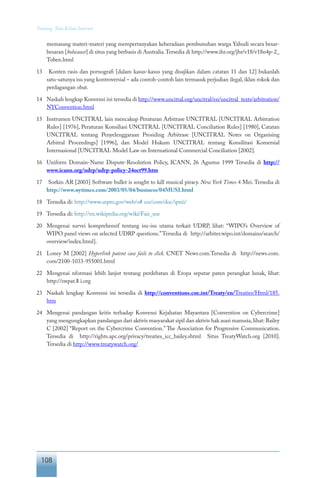 108
Tentang Tata Kelola Internet
memasang materi-materi yang mempertanyakan keberadaan pembunuhan warga Yahudi secara besar-
besaran [holocaust] di situs yang berbasis di Australia.Tersedia di http://www.ihr.org/jhr/v18/v18n4p-2_
Toben.html
13	 Konten rasis dan pornografi [dalam kasus-kasus yang disajikan dalam catatan 11 dan 12] bukanlah
satu-satunya isu yang kontroversial – ada contoh-contoh lain termasuk perjudian ilegal, iklan rokok dan
perdagangan obat.
14	 Naskah lengkap Konvensi ini tersedia di http://www.uncitral.org/uncitral/en/uncitral_texts/arbitration/
NYConvention.html
15	 Instrumen UNCITRAL lain mencakup Peraturan Arbitrase UNCITRAL [UNCITRAL Arbitration
Rules] [1976], Peraturan Konsiliasi UNCITRAL [UNCITRAL Conciliation Rules] [1980], Catatan
UNCITRAL tentang Penyelenggaraan Prosiding Arbitrase [UNCITRAL Notes on Organising
Arbitral Proceedings] [1996], dan Model Hukum UNCITRAL tentang Konsilitasi Komersial
Internasional [UNCITRAL Model Law on International Commercial Conciliation [2002].
16	 Uniform Domain-Name Dispute-Resolution Policy, ICANN, 26 Agustus 1999 Tersedia di http://
www.icann.org/udrp/udrp-policy-24oct99.htm
17	 Sorkin AR [2003] Software bullet is sought to kill musical piracy. New York Times 4 Mei. Tersedia di
http://www.nytimes.com/2003/05/04/business/04MUSI.html
18	 Tersedia di: http://www.uspto.gov/web/o# ces/com/doc/ipnii/
19	 Tersedia di: http://en.wikipedia.org/wiki/Fair_use
20	 Mengenai survei komprehensif tentang isu-isu utama terkait UDRP, lihat: “WIPO’s Overview of
WIPO panel views on selected UDRP questions.”Tersedia di http://arbiter.wipo.int/domains/search/
overview/index.html].
21	 Loney M [2002] Hyperlink patent case fails to click. CNET News.com.Tersedia di http://news.com.
com/2100-1033-955001.html
22	 Mengenai nformasi lebih lanjut tentang perdebatan di Eropa seputar paten perangkat lunak, lihat:
http://swpat.$ i.org
23	 Naskah lengkap Konvensi ini tersedia di http://conventions.coe.int/Treaty/en/Treaties/Html/185.
htm
24	 Mengenai pandangan kritis terhadap Konvensi Kejahatan Mayantara [Convention on Cybercrime]
yang mengungkapkan pandangan dari aktivis masyarakat sipil dan aktivis hak asasi manusia,lihat: Bailey
C [2002] “Report on the Cybercrime Convention.” The Association for Progressive Communication.
Tersedia di http://rights.apc.org/privacy/treaties_icc_bailey.shtml Situs TreatyWatch.org [2010].
Tersedia di http://www.treatywatch.org/
 