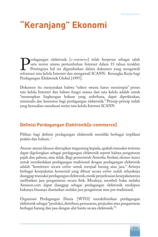 111
Keranjang Ekonomi
“Keranjang” Ekonomi
P
erdagangan elektronik [e-commerce] telah berperan sebagai salah
satu motor utama pertumbuhan Internet dalam 15 tahun terakhir.
Pentingnya hal ini digambarkan dalam dokumen yang mengawali
reformasi tata kelola Internet dan mengawali ICANN: Kerangka Kerja bagi
Perdagangan Elektronik Global [1997].
Dokumen itu menyatakan bahwa “sektor swasta harus memimpin” proses
tata kelola Internet dan bahwa fungsi utama dari tata kelola adalah untuk
“menerapkan lingkungan hukum yang sederhana, dapat diperkirakan,
minimalis dan konsisten bagi perdagangan elektronik.” Prinsip-prinsip inilah
yang kemudian mendasari rezim tata kelola Internet ICANN.
Definisi Perdagangan Elektronik[e-commerce]
Pilihan bagi definisi perdagangan elektronik memiliki berbagai implikasi
praktis dan hukum. 1
Aturan-aturan khusus diterapkan tergantung kepada,apakah transaksi tertentu
dapat digolongkan sebagai perdagangan elektronik seperti halnya pengaturan
pajak dan pabean, atau tidak. Bagi pemerintah Amerika Serikat, elemen kunci
untuk membedakan perdagangan tradisional dengan perdagangan elektronik
adalah “komitmen secara online untuk menjual barang atau jasa.” Artinya
berbagai kesepakatan komersial yang dibuat secara online sudah selayaknya
dianggap transaksi perdagangan elektronik,meski penyelesaian kesepakatannya
melibatkan jasa pengantaran secara fisik. Misalnya, membeli buku melalui
Amazon.com dapat dianggap sebagai perdagangan elektronik meskipun
bukunya biasanya diantarkan melalui jasa pengiriman atau pos tradisional.
Organisasi Perdagangan Dunia [WTO] mendefinisikan perdagangan
elektronik sebagai “produksi,distribusi,pemasaran,penjualan atau pengantaran
berbagai barang dan jasa dengan alat bantu secara elektronik.”2
 