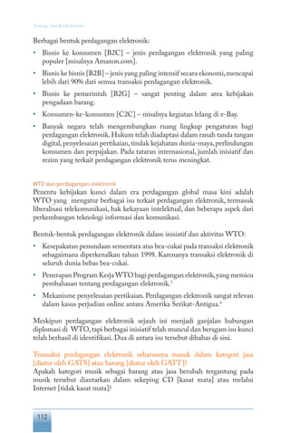 112
Tentang Tata Kelola Internet
Berbagai bentuk perdagangan elektronik:
•	 Bisnis ke konsumen [B2C] – jenis perdagangan elektronik yang paling
populer [misalnya Amazon.com].
•	 Bisnis ke bisnis [B2B] – jenis yang paling intensif secara ekonomi,mencapai
lebih dari 90% dari semua transaksi perdagangan elektronik.
•	 Bisnis ke pemerintah [B2G] – sangat penting dalam area kebijakan
pengadaan barang.
•	 Konsumen-ke-konsumen [C2C] – misalnya kegiatan lelang di e-Bay.
•	 Banyak negara telah mengembangkan ruang lingkup pengaturan bagi
perdagangan elektronik.Hukum telah diadaptasi dalam ranah tanda tangan
digital,penyelesaian pertikaian,tindak kejahatan dunia-maya,perlindungan
konsumen dan perpajakan. Pada tataran internasional, jumlah inisiatif dan
rezim yang terkait perdagangan elektronik terus meningkat.
WTO dan perdagangan elektronik
Penentu kebijakan kunci dalam era perdagangan global masa kini adalah
WTO yang mengatur berbagai isu terkait perdagangan elektronik, termasuk
liberalisasi telekomunikasi, hak kekayaan intelektual, dan beberapa aspek dari
perkembangan teknologi informasi dan komunikasi.
Bentuk-bentuk perdagangan elektronik dalam inisiatif dan aktivitas WTO:
•	 Kesepakatan penundaan sementara atas bea-cukai pada transaksi elektronik
sebagaimana diperkenalkan tahun 1998. Karenanya transaksi elektronik di
seluruh dunia bebas bea-cukai.
•	 Penerapan Program Kerja WTO bagi perdagangan elektronik,yang memicu
pembahasan tentang perdagangan elektronik.3
•	 Mekanisme penyelesaian pertikaian. Perdagangan elektronik sangat relevan
dalam kasus perjudian online antara Amerika Serikat-Antigua.4
Meskipun perdagangan elektronik sejauh ini menjadi ganjalan hubungan
diplomasi di WTO,tapi berbagai inisiatif telah muncul dan beragam isu kunci
telah berhasil di identifikasi. Dua di antara isu tersebut dibahas di sini.
Transaksi perdagangan elektronik seharusnya masuk dalam kategori jasa
[diatur oleh GATS] atau barang [diatur oleh GATT]?
Apakah kategori musik sebagai barang atau jasa berubah tergantung pada
musik tersebut diantarkan dalam sekeping CD [kasat mata] atau melalui
Internet [tidak kasat mata]?
 