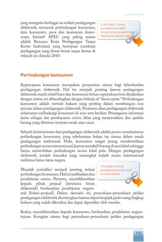 115
Keranjang Ekonomi
yang mengulas berbagai isu terkait perdagangan
elektronik, termasuk perlindungan konsumen,
data konsumen, spam dan keamanan dunia-
maya. Inisiatif APEC yang paling utama
adalah Rencana Kerja Perdagangan Tanpa
Kertas Individual, yang bertujuan membuat
perdagangan yang benar-benar tanpa kertas di
wilayah ini dimulai 2010.
Perlindungan konsumen
Kepercayaan konsumen merupakan persyaratan utama bagi keberhasilan
perdagangan elektronik. Hal itu menjadi penting karena perdagangan
elektronik masih relatif baru dan konsumen belum sepenuhnya bisa diyakinkan
dengan sistem ini dibandingkan dengan belanja di “dunia nyata.”Perlindungan
konsumen adalah metode hukum yang penting dalam membangun rasa
percaya dalam perdagangan elektronik.Peraturan akan perdagangan elektronik
seharusnya melindungi konsumen di area-area berikut: Penanganan informasi
kartu sebagai alat pembayaran online; iklan yang menyesatkan; dan apabila
barang yang diterima ternyata rusak atau cacat.
Sebuah keistimewaan dari perdagangan elektronik adalah proses mendunianya
perlindungan konsumen, yang sebelumnya bukan isu utama dalam ranah
perdagangan tradisional. Dulu, konsumen sangat jarang membutuhkan
perlindungansecarainternasional,karenamembelibarangdiarealokalsehingga
hanya memerlukan perlindungan secara lokal pula. Dengan perdagangan
elektronik, jumlah transaksi yang meningkat terjadi secara internasional
melintasi batas-batas negara.
Masalah yurisdiksi menjadi penting terkait
perlindungankonsumen.Halinimelibatkandua
pendekatan utama. Pertama, menitikberatkan
kepada pihak penjual [terutama bisnis
elektronik] berdasarkan pendekatan negara-
asal [lokasi-penjual]. Dalam skenario ini, perusahaan-perusahaan pelaku
perdagangan elektronik diuntungkan karena dapat berpijak pada ruang lingkup
hukum yang sudah diketahui dan dapat diprediksi oleh mereka.
Kedua, menitikberatkan kepada konsumen, berdasarkan pendekatan negara-
tujuan. Kerugian utama bagi perusahaan-perusahaan pelaku perdagangan
Lihat Bab 2 untuk
pembahasan lebih
lanjut tentang spam dan
keamanan dunia-maya.
Lihat Bab 3 untuk
pembahasan lebih jauh
soal yurisdiksi.
 