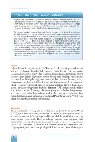 8
Tentang Tata Kelola Internet
“I”nternet atau “i”nternet dan sinyal diplomatik
Majalah The Economist [2003] mulai menulis Internet dengan huruf kecil “i.”
Perubahan kebijakan redaksional ini terinspirasi oleh kenyataan bahwa Internet
telah menjadi makanan sehari-hari, dan tidak lagi unik atau istimewa, sehingga
layak ditulis dengan huruf kapital. Kata “Internet” mengikuti takdir linguistik dari
[t]elegraf, [t]elepon, [r]adio, dan [t]elevisi dan sebagainya.
Pertanyaan apakah Internet/internet ditulis dengan huruf kapital atau huruf
kecil kembali muncul dalam konferensi Persatuan Telekomunikasi Internasional
[ITU] di Atalya [November, 2006]. Karena dimensi politik yang mengemuka, di
saat itulah istilah “Internet” dalam resolusi ITU mengenai tata kelola muncul
dalam huruf kecil “i” dan bukan huruf kapital “I” seperti biasanya. David Gross,
duta besar Amerika Serikat [saat itu] yang bertanggung jawab untuk tata
kelola Internet mengungkapkan, penulisan menggunakan huruf “i” oleh ITU
bisa memunculkan kesan ada upaya memperlakukan Internet seperti halnya
sistem-sistem telekomunikasi lain yang dikelola secara internasional oleh ITU.
Namun beberapa orang memandang penggunaan “i” oleh ITU merupakan sinyal
diplomatik dari keinginan ITU memainkan peran yang lebih berpengaruh dalam
tata kelola Internet.3
Internet
Sejumlah penulis berpendapat,istilah“Internet”tidak mencakup seluruh aspek-
aspek perkembangan digital global yang ada. Dua istilah lain yaitu masyarakat
informasi [information society] dan teknologi komunikasi dan informasi [ICT],
biasanya lebih banyak digunakan karena dinilai lebih lengkap. Kedua istilah
itu mencakup bidang-bidang yang berada di luar domain Internet, seperti
telepon genggam [mobile telephony].Akan tetapi argumen untuk menggunakan
istilah “Internet” diperkuat dengan semakin cepatnya transisi komunikasi
global terhadap penggunaan Protokol Internet [IP] sebagai standar teknis
komunikasi utama. Alasannya, Internet yang terus berkembang dengan
kecepatan tinggi tidak hanya dalam soal jumlah pengguna, melainkan juga
dalam hal layanan yang ditawarkan, terutama IP pembawa Suara [VoIP] yang
dapat menggantikan telepon konvensional.
Tata kelola
Dalam perdebatan tentang tata kelola Internet, terutama di masa awal WSIS
[2003],kontroversi muncul seputar istilah“tata kelola”dan beragam interpretasi
atas istilah tersebut. Salah satunya, melihat tata kelola memiliki makna yang
sama dengan pemerintah. Delegasi-delegasi nasional yang mengacu pada
pemahaman seperti ini kemudian memaknai tata kelola Internet sebagai urusan
pemerintah.Karena itu,persoalan ini pun dibahas di tingkat antarpemerintahan
dengan partisipasi terbatas dari pihak-pihak lain terutama pihak selain negara.
 