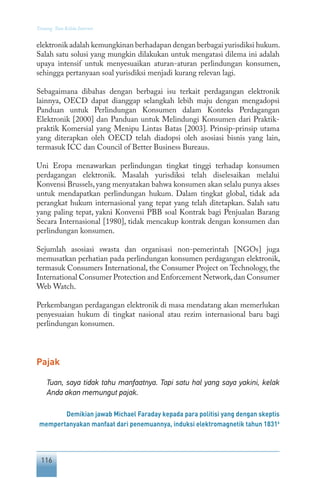 116
Tentang Tata Kelola Internet
elektronik adalah kemungkinan berhadapan dengan berbagai yurisdiksi hukum.
Salah satu solusi yang mungkin dilakukan untuk mengatasi dilema ini adalah
upaya intensif untuk menyesuaikan aturan-aturan perlindungan konsumen,
sehingga pertanyaan soal yurisdiksi menjadi kurang relevan lagi.
Sebagaimana dibahas dengan berbagai isu terkait perdagangan elektronik
lainnya, OECD dapat dianggap selangkah lebih maju dengan mengadopsi
Panduan untuk Perlindungan Konsumen dalam Konteks Perdagangan
Elektronik [2000] dan Panduan untuk Melindungi Konsumen dari Praktik-
praktik Komersial yang Menipu Lintas Batas [2003]. Prinsip-prinsip utama
yang diterapkan oleh OECD telah diadopsi oleh asosiasi bisnis yang lain,
termasuk ICC dan Council of Better Business Bureaus.
Uni Eropa menawarkan perlindungan tingkat tinggi terhadap konsumen
perdagangan elektronik. Masalah yurisdiksi telah diselesaikan melalui
Konvensi Brussels,yang menyatakan bahwa konsumen akan selalu punya akses
untuk mendapatkan perlindungan hukum. Dalam tingkat global, tidak ada
perangkat hukum internasional yang tepat yang telah ditetapkan. Salah satu
yang paling tepat, yakni Konvensi PBB soal Kontrak bagi Penjualan Barang
Secara Internasional [1980], tidak mencakup kontrak dengan konsumen dan
perlindungan konsumen.
Sejumlah asosiasi swasta dan organisasi non-pemerintah [NGOs] juga
memusatkan perhatian pada perlindungan konsumen perdagangan elektronik,
termasuk Consumers International, the Consumer Project on Technology, the
International Consumer Protection and Enforcement Network,dan Consumer
Web Watch.
Perkembangan perdagangan elektronik di masa mendatang akan memerlukan
penyesuaian hukum di tingkat nasional atau rezim internasional baru bagi
perlindungan konsumen.
Pajak
Tuan, saya tidak tahu manfaatnya. Tapi satu hal yang saya yakini, kelak
Anda akan memungut pajak.
Demikian jawab Michael Faraday kepada para politisi yang dengan skeptis
mempertanyakan manfaat dari penemuannya, induksi elektromagnetik tahun 18316
 