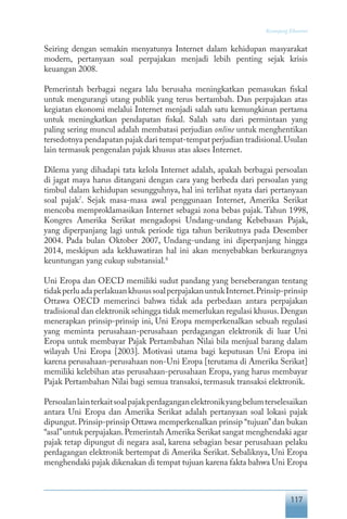 117
Keranjang Ekonomi
Seiring dengan semakin menyatunya Internet dalam kehidupan masyarakat
modern, pertanyaan soal perpajakan menjadi lebih penting sejak krisis
keuangan 2008.
Pemerintah berbagai negara lalu berusaha meningkatkan pemasukan fiskal
untuk mengurangi utang publik yang terus bertambah. Dan perpajakan atas
kegiatan ekonomi melalui Internet menjadi salah satu kemungkinan pertama
untuk meningkatkan pendapatan fiskal. Salah satu dari permintaan yang
paling sering muncul adalah membatasi perjudian online untuk menghentikan
tersedotnya pendapatan pajak dari tempat-tempat perjudian tradisional.Usulan
lain termasuk pengenalan pajak khusus atas akses Internet.
Dilema yang dihadapi tata kelola Internet adalah, apakah berbagai persoalan
di jagat maya harus ditangani dengan cara yang berbeda dari persoalan yang
timbul dalam kehidupan sesungguhnya, hal ini terlihat nyata dari pertanyaan
soal pajak7
. Sejak masa-masa awal penggunaan Internet, Amerika Serikat
mencoba memproklamasikan Internet sebagai zona bebas pajak. Tahun 1998,
Kongres Amerika Serikat mengadopsi Undang-undang Kebebasan Pajak,
yang diperpanjang lagi untuk periode tiga tahun berikutnya pada Desember
2004. Pada bulan Oktober 2007, Undang-undang ini diperpanjang hingga
2014, meskipun ada kekhawatiran hal ini akan menyebabkan berkurangnya
keuntungan yang cukup substansial.8
Uni Eropa dan OECD memiliki sudut pandang yang berseberangan tentang
tidakperluadaperlakuankhusussoalperpajakanuntukInternet.Prinsip-prinsip
Ottawa OECD memerinci bahwa tidak ada perbedaan antara perpajakan
tradisional dan elektronik sehingga tidak memerlukan regulasi khusus.Dengan
menerapkan prinsip-prinsip ini, Uni Eropa memperkenalkan sebuah regulasi
yang meminta perusahaan-perusahaan perdagangan elektronik di luar Uni
Eropa untuk membayar Pajak Pertambahan Nilai bila menjual barang dalam
wilayah Uni Eropa [2003]. Motivasi utama bagi keputusan Uni Eropa ini
karena perusahaan-perusahaan non-Uni Eropa [terutama di Amerika Serikat]
memiliki kelebihan atas perusahaan-perusahaan Eropa, yang harus membayar
Pajak Pertambahan Nilai bagi semua transaksi, termasuk transaksi elektronik.
Persoalanlainterkaitsoalpajakperdaganganelektronikyangbelumterselesaikan
antara Uni Eropa dan Amerika Serikat adalah pertanyaan soal lokasi pajak
dipungut.Prinsip-prinsip Ottawa memperkenalkan prinsip “tujuan”dan bukan
“asal”untuk perpajakan.Pemerintah Amerika Serikat sangat menghendaki agar
pajak tetap dipungut di negara asal, karena sebagian besar perusahaan pelaku
perdagangan elektronik bertempat di Amerika Serikat. Sebaliknya, Uni Eropa
menghendaki pajak dikenakan di tempat tujuan karena fakta bahwa Uni Eropa
 