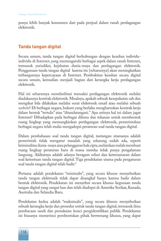 118
Tentang Tata Kelola Internet
punya lebih banyak konsumen dari pada penjual dalam ranah perdagangan
elektronik.
Tanda tangan digital
Secara umum, tanda tangan digital berhubungan dengan keaslian individu-
individu di Internet, yang memengaruhi berbagai aspek dalam ranah Internet,
termasuk yurisdiksi, kejahatan dunia-maya dan perdagangan elektronik.
Penggunaan tanda tangan digital karena itu [seharusnya] akan meningkatkan
terbangunnya kepercayaan di Internet. Pembuktian keaslian secara digital
secara umum, kemudian menjadi bagian dari kerangka kerja perdagangan
elektronik.
Hal ini seharusnya memfasilitasi transaksi perdagangan elektronik melalui
diadakannya kontrak elektronik.Misalnya,apakah sebuah kesepakatan sah dan
mengikat bila dilakukan melalui surat elektronik email atau melalui sebuah
website? Di berbagai negara, hukum yang berlaku mengharuskan kontrak kerja
dalam bentuk “tertulis” atau “ditandatangani.” Apa artinya hal ini dalam jagat
Internet? Dihadapkan pada berbagai dilema dan tekanan untuk membentuk
ruang lingkup yang memungkinkan perdagangan elektronik, pemerintahan
berbagai negara telah mulai mengadopsi peraturan soal tanda tangan digital.
Dalam pembahasan soal tanda tangan digital, tantangan utamanya adalah
pemerintah tidak mengatur masalah yang sekarang sudah ada, seperti
kriminalitasdunia-mayaataupelanggaranhakcipta,melainkanmalahmembuat
ruang lingkup peraturan baru di mana mereka tidak punya pengalaman
langsung. Akibatnya adalah adanya beragam solusi dan ketersamaran dalam
soal ketentuan tanda tangan digital. Tiga pendekatan utama pada pengaturan
soal tanda tangan digital telah hadir.9
Pertama adalah pendekatan “minimalis”, yang secara khusus menyebutkan
tanda tangan elektronik tidak dapat disangkal hanya karena hadir dalam
bentuk elektronik. Pendekatan ini menyebut secara khusus kegunaan tanda
tangan digital yang sangat luas dan telah diadopsi di Amerika Serikat, Kanada,
Australia dan Selandia Baru.
Pendekatan kedua adalah “maksimalis”, yang secara khusus menyebutkan
sebuah kerangka kerja dan prosedur untuk tanda tangan digital, termasuk ilmu
pembacaan sandi dan pemakaian kunci pengidentifikasi publik. Pendekatan
ini biasanya memerinci pembentukan pihak berwenang khusus, yang dapat
 