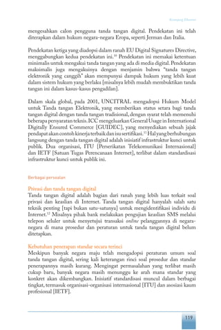 119
Keranjang Ekonomi
mengesahkan calon pengguna tanda tangan digital. Pendekatan ini telah
diterapkan dalam hukum negara-negara Eropa, seperti Jerman dan Italia.
Pendekatan ketiga yang diadopsi dalam ranah EU Digital Signatures Directive,
menggabungkan kedua pendekatan ini.10
Pendekatan ini memakai ketentuan
minimalis untuk mengakui tanda tangan yang ada di media digital.Pendekatan
maksimalis juga mengakuinya dengan menjamin bahwa “tanda tangan
elektronik yang canggih” akan mempunyai dampak hukum yang lebih kuat
dalam sistem hukum yang berlaku [misalnya lebih mudah membuktikan tanda
tangan ini dalam kasus-kasus pengadilan].
Dalam skala global, pada 2001, UNCITRAL mengadopsi Hukum Model
untuk Tanda tangan Elektronik, yang memberikan status setara bagi tanda
tangan digital dengan tanda tangan tradisional, dengan syarat telah memenuhi
beberapa persyaratan teknis.ICC mengeluarkan General Usage in International
Digitally Ensured Commerce [GUIDEC], yang menyediakan sebuah jajak
pendapatakancontohkinerjaterbaikdanisusertifikasi.11
Halyangberhubungan
langsung dengan tanda tangan digital adalah inisiatif infrastruktur kunci untuk
publik. Dua organisasi, ITU [Perserikatan Telekomunikasi Internasional]
dan IETF [Satuan Tugas Perencanaan Internet], terlibat dalam standardisasi
infrastruktur kunci untuk publik ini.
Berbagai persoalan
Privasi dan tanda tangan digital
Tanda tangan digital adalah bagian dari ranah yang lebih luas terkait soal
privasi dan keaslian di Internet. Tanda tangan digital hanyalah salah satu
teknik penting [tapi bukan satu-satunya] untuk mengidentifikasi individu di
Internet.12
Misalnya pihak bank melakukan pengujian keaslian SMS melalui
telepon seluler untuk menyetujui transaksi online pelanggannya di negara-
negara di mana prosedur dan peraturan untuk tanda tangan digital belum
ditetapkan.
Kebutuhan penerapan standar secara terinci
Meskipun banyak negara maju telah mengadopsi peraturan umum soal
tanda tangan digital, sering kali keterangan rinci soal prosedur dan standar
penerapannya masih kurang. Mengingat permasalahan yang terlibat masih
cukup baru, banyak negara masih menunggu ke arah mana standar yang
konkret akan dikembangkan. Inisiatif standardisasi muncul dalam berbagai
tingkat, termasuk organisasi-organisasi internasional [ITU] dan asosiasi kaum
profesional [IETF].
 