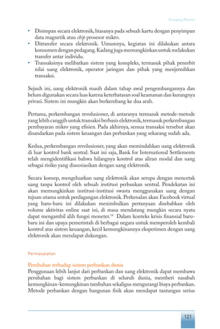 121
Keranjang Ekonomi
•	 Disimpan secara elektronik,biasanya pada sebuah kartu dengan penyimpan
data magnetik atau chip prosesor mikro.
•	 Ditransfer secara elektronik. Umumnya, kegiatan ini dilakukan antara
konsumendenganpedagang.Kadangjugamemungkinkanuntukmelakukan
transfer antar individu.
•	 Transaksinya melibatkan sistem yang kompleks, termasuk pihak penerbit
nilai uang elektronik, operator jaringan dan pihak yang menjernihkan
transaksi.
Sejauh ini, uang elektronik masih dalam tahap awal pengembangannya dan
belum digunakan secara luas karena keterbatasan soal keamanan dan kurangnya
privasi. Sistem ini mungkin akan berkembang ke dua arah.
Pertama, perkembangan revolusioner, di antaranya termasuk metode-metode
yang lebih canggih untuk transaksi berbasis elektronik,termasuk perkembangan
pembayaran mikro yang efisien. Pada akhirnya, semua transaksi tersebut akan
disandarkan pada sistem keuangan dan perbankan yang sekarang sudah ada.
Kedua, perkembangan revolusioner, yang akan memindahkan uang elektronik
di luar kontrol bank sentral. Saat ini saja, Bank for International Settlements
telah mengidentifikasi bahwa hilangnya kontrol atas aliran modal dan uang
sebagai risiko yang diasosiasikan dengan uang elektronik.
Secara konsep, mengeluarkan uang elektronik akan serupa dengan mencetak
uang tanpa kontrol oleh sebuah institusi perbankan sentral. Pendekatan ini
akan memungkinkan institusi-institusi swasta menggunakan uang dengan
tujuan utama untuk perdagangan elektronik.Perkenalan akan Facebook virtual
yang baru-baru ini dilakukan menimbulkan pertanyaan disebabkan oleh
volume aktivitas online saat ini, di masa mendatang mungkin secara nyata
dapat mengambil alih fungsi moneter.14
Dalam konteks krisis finansial baru-
baru ini dan upaya pemerintah di berbagai negara untuk memperoleh kembali
kontrol atas sistem keuangan, kecil kemungkinannya eksperimen dengan uang
elektronik akan mendapat dukungan.
Permasalahan
Perubahan terhadap sistem perbankan dunia
Penggunaan lebih lanjut dari perbankan dan uang elektronik dapat membawa
perubahan bagi sistem perbankan di seluruh dunia, memberi nasabah
kemungkinan-kemungkinan tambahan sekaligus mengurangi biaya perbankan.
Metode perbankan dengan bangunan fisik akan mendapat tantangan serius
 