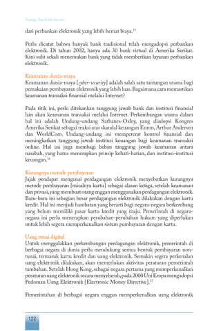 122
Tentang Tata Kelola Internet
dari perbankan elektronik yang lebih hemat biaya.15
Perlu dicatat bahwa banyak bank tradisional telah mengadopsi perbankan
elektronik. Di tahun 2002, hanya ada 30 bank virtual di Amerika Serikat.
Kini sulit sekali menemukan bank yang tidak memberikan layanan perbankan
elektronik.
Keamanan dunia-maya
Keamanan dunia-maya [cyber-security] adalah salah satu tantangan utama bagi
pemakaian pembayaran elektronik yang lebih luas.Bagaimana cara memastikan
keamanan transaksi finansial melalui Internet?
Pada titik ini, perlu ditekankan tanggung jawab bank dan institusi finansial
lain akan keamanan transaksi melalui Internet. Perkembangan utama dalam
hal ini adalah Undang-undang Sarbanes-Oxley, yang diadopsi Kongres
Amerika Serikat sebagai reaksi atas skandal keuangan Enron,Arthur Andersen
dan WorldCom. Undang-undang ini mempererat kontrol finansial dan
meningkatkan tanggung jawab institusi keuangan bagi keamanan transaksi
online. Hal ini juga membagi beban tanggung jawab keamanan antara
nasabah, yang harus menerapkan prinsip kehati-hatian, dan institusi-institusi
keuangan.16
Kurangnya metode pembayaran
Jajak pendapat mengenai perdagangan elektronik menyebutkan kurangnya
metode pembayaran [misalnya kartu] sebagai alasan ketiga, setelah keamanan
danprivasi,yangmembuatorangengganmenggunakanperdaganganelektronik.
Baru-baru ini sebagian besar perdagangan elektronik dilakukan dengan kartu
kredit.Hal ini menjadi hambatan yang berarti bagi negara-negara berkembang
yang belum memiliki pasar kartu kredit yang maju. Pemerintah di negara-
negara ini perlu menerapkan perubahan-perubahan hukum yang diperlukan
untuk lebih segera memperkenalkan sistem pembayaran dengan kartu.
Uang tunai digital
Untuk menggalakkan perkembangan perdagangan elektronik, pemerintah di
berbagai negara di dunia perlu mendukung semua bentuk pembayaran non-
tunai, termasuk kartu kredit dan uang elektronik. Semakin segera perkenalan
uang elektronik dilakukan, akan memerlukan aktivitas peraturan pemerintah
tambahan.Setelah Hong Kong,sebagai negara pertama yang memperkenalkan
peraturanuangelektroniksecaramenyeluruh,pada2000UniEropamengadopsi
Pedoman Uang Elektronik [Electronic Money Directive].17
Pemerintahan di berbagai negara enggan memperkenalkan uang elektronik
 