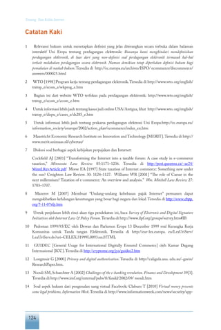 124
Tentang Tata Kelola Internet
Catatan Kaki
1	 Relevansi hukum untuk menetapkan definisi yang jelas diterangkan secara terbuka dalam halaman
interaktif Uni Eropa tentang perdagangan elektronik: Biasanya kami menghindari mendefinisikan
perdagangan elektronik, di luar dari yang non-definisi soal perdagangan elektronik termasuk hal-hal
terkait melakukan perdagangan secara elektronik. Namun demikian tetap diperlukan definisi hukum bagi
pemakaian di naskah hukum.Tersedia di http://ec.europa.eu/archives/ISPO/ ecommerce/drecommerce/
answers/000025.html
2	 WTO [1998] Program kerja tentang perdagangan elektronik.Tersedia di http://www.wto. org/english/
tratop_e/ecom_e/wkprog_e.htm
3	 Bagian ini dari website WTO terfokus pada perdagangan elektronik: http://www.wto.org/english/
tratop_e/ecom_e/ecom_e.htm
4	 Untuk informasi lebih jauh tentang kasus judi online USA/Antigua,lihat http://www.wto.org/english/
tratop_e/dispu_e/cases_e/ds285_e.htm
5	 Untuk informasi lebih jauh tentang prakarsa perdagangan elektroni Uni Eropa:http://ec.europa.eu/
information_society/eeurope/2002/action_plan/ecommerce/index_en.htm
6	 Maastricht Economic Research Institute on Innovation and Technology [MERIT].Tersedia di http://
www.merit.unimaas.nl/cybertax/
7	 Diskusi soal berbagai aspek kebijakan perpajakan dan Internet:
	 Cockfield AJ [2001] “Transforming the Internet into a taxable forum: A case study in e-commerce
taxation,” Minnesota Law Review 85:1171–1236. Tersedia di http://post.queensu.ca/~ac24/
MinnLRevArticle.pdf Morse EA [1997] State taxation of Internet commerce: Something new under
the sun? Creighton Law Review. 30: 1124–1127. Williams WR [2001] “The role of Caesar in the
next millennium? Taxation of e-commerce: An overview and analysis.” Wm. Mitchell Law Review 27:
1703–1707.
8	 Mazerov M [2007] Membuat “Undang-undang kebebasan pajak Internet” permanen dapat
mengakibatkan kehilangan keuntungan yang besar bagi negara dan lokal.Tersedia di http://www.cbpp.
org/7-11-07sfp.htm
9	 Untuk penjelasan lebih rinci akan tiga pendekatan ini, baca Survey of Electronic and Digital Signature
Initiatives oleh Internet Law & Policy Forum.Tersedia di http://www.ilpf.org/groups/survey.htm#IB
10	 Pedoman 1999/93/EC oleh Dewan dan Parlemen Eropa 13 December 1999 soal Kerangka Kerja
Komunitas untuk Tanda tangan Elektronik. Tersedia di http://eur-lex.europa. eu/LexUriServ/
LexUriServ.do?uri=CELEX:31999L0093:en:HTML
11	 GUIDEC [General Usage for International Digitally Ensured Commerce] oleh Kamar Dagang
Internasional [ICC].Tersedia di http://cryptome.org/jya/guidec2.htm
12	 Longmuir G [2000] Privacy and digital authentication. Tersedia di http://caligula.anu. edu.au/~gavin/
ResearchPaper.htm.
13	 Nsouli SM, Schaechter A [2002] Challenges of the e-banking revolution. Finance and Development 39[3].
Tersedia di http://www.imf.org/external/pubs/ft/fandd/2002/09/ nsouli.htm
14	 Soal aspek hukum dari pengenalan uang virtual Facebook: Claburn T [2010] Virtual money presents
some legal problems, Information Week.Tersedia di http://www.informationweek.com/news/security/app-
 