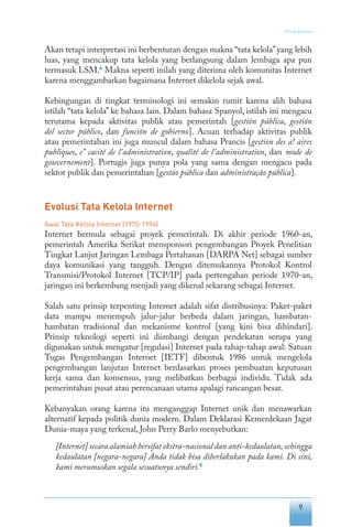 9
Pendahuluan
Akan tetapi interpretasi ini berbenturan dengan makna “tata kelola”yang lebih
luas, yang mencakup tata kelola yang berlangsung dalam lembaga apa pun
termasuk LSM.4
Makna seperti inilah yang diterima oleh komunitas Internet
karena menggambarkan bagaimana Internet dikelola sejak awal.
Kebingungan di tingkat terminologi ini semakin rumit karena alih bahasa
istilah “tata kelola” ke bahasa lain. Dalam bahasa Spanyol, istilah ini mengacu
terutama kepada aktivitas publik atau pemerintah [gestión pública, gestión
del sector público, dan función de gobierno]. Acuan terhadap aktivitas publik
atau pemerintahan ini juga muncul dalam bahasa Prancis [gestion des a! aires
publiques, e” cacité de l’administration, qualité de l’administration, dan mode de
gouvernement]. Portugis juga punya pola yang sama dengan mengacu pada
sektor publik dan pemerintahan [gestão pública dan administração pública].
Evolusi Tata Kelola Internet
Awal Tata Kelola Internet (1970-1994)
Internet bermula sebagai proyek pemerintah. Di akhir periode 1960-an,
pemerintah Amerika Serikat mensponsori pengembangan Proyek Penelitian
Tingkat Lanjut Jaringan Lembaga Pertahanan [DARPA Net] sebagai sumber
daya komunikasi yang tangguh. Dengan ditemukannya Protokol Kontrol
Transmisi/Protokol Internet [TCP/IP] pada pertengahan periode 1970-an,
jaringan ini berkembang menjadi yang dikenal sekarang sebagai Internet.
Salah satu prinsip terpenting Internet adalah sifat distribusinya: Paket-paket
data mampu menempuh jalur-jalur berbeda dalam jaringan, hambatan-
hambatan tradisional dan mekanisme kontrol [yang kini bisa dihindari].
Prinsip teknologi seperti ini diimbangi dengan pendekatan serupa yang
digunakan untuk mengatur [regulasi] Internet pada tahap-tahap awal: Satuan
Tugas Pengembangan Internet [IETF] dibentuk 1986 untuk mengelola
pengembangan lanjutan Internet berdasarkan proses pembuatan keputusan
kerja sama dan konsensus, yang melibatkan berbagai individu. Tidak ada
pemerintahan pusat atau perencanaan utama apalagi rancangan besar.
Kebanyakan orang karena itu menganggap Internet unik dan menawarkan
alternatif kepada politik dunia modern. Dalam Deklarasi Kemerdekaan Jagat
Dunia-maya yang terkenal, John Perry Barlo menyebutkan:
[Internet] secara alamiah bersifat ekstra-nasional dan anti-kedaulatan,sehingga
kedaulatan [negara-negara] Anda tidak bisa diberlakukan pada kami. Di sini,
kami merumuskan segala sesuatunya sendiri.5
 