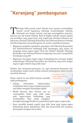 129
Keranjang Pembangunan
“Keranjang” pembangunan
T
eknologi tidak pernah netral. Sejarah umat manusia menunjukkan
banyak contoh bagaimana teknologi memberdayakan individu,
kelompok atau bangsa tertentu, tapi juga meminggirkan yang lain.
Internet pun tak banyak berbeda. Baik di tingkat individu maupun global,
ada perubahan yang sangat besar yang terjadi pada distribusi kekayaan dan
kekuasaan. Dampak Teknologi Komunikasi dan Informasi/Internet terhadap
distribusi kekuasaan dan pembangunan ini memicu sejumlah pertanyaan.
•	 Bagaimana perubahan-perubahan yang dipicu oleh Teknologi Komunikasi
dan Informasi/Internet berdampak pada kesenjangan yang selama ini
menganga antara negara-negara Utara dan Selatan? Akankah Teknologi
Komunikasi dan Informasi/Internet mengurangi atau justru memperlebar
kesenjangan yang ada?
•	 Bagaimana dan kapan negara-negara berkembang bisa mencapai tingkat
perkembangan Teknologi Komunikasi dan Informasi yang setara dengan
negara-negara industri yang sudah maju?
Jawaban dari pertanyaan-pertanyaan itu, juga pertanyaan-pertanyaan lain
membutuhkan analisis untuk melihat relevansi pembangunan dalam konteks
tata kelola Internet.
Nyaris seluruh isu tata kelola Internet memiliki
aspek pembangunan.
•	 Adanya infrastruktur telekomunikasi
memfasilitasi akses, yang merupakan prasyarat
awal dalam mengatasi kesenjangan digital
•	 Model ekonomi akses Internet saat ini
menempatkan beban yang tidak setara
pada negara-negara berkembang yang
membutuhkan dana untuk mengakses
kerangka penyangga [backbones] yang berbasis pada negara-negara maju.
•	 Spam memiliki dampak negatif yang lebih besar pada negara-negara
berkembang karena keterbatasan lebar pita [bandwidth] dan lemahnya
kemampuan mengatasi hal tersebut.
Lihat Bab 2 untuk
diskusi lebih jauh soal
infrastruktur.
Lihat bab 4 untuk diskusi
lebih jauh soal aspek
ekonomi.
 