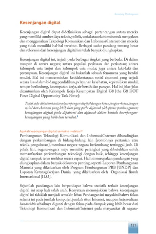 131
Keranjang Pembangunan
Kesenjangan digital
Kesenjangan digital dapat didefinisikan sebagai pertentangan antara mereka
yang memiliki sumber daya teknis,politik,sosial atau ekonomi untuk mengakses
dan menggunakan Teknologi Komunikasi dan Informasi/Internet dan mereka
yang tidak memiliki hal-hal tersebut. Berbagai sudut pandang tentang besar
dan relevansi dari kesenjangan digital ini telah banyak diungkapkan.
Kesenjangan digital ini, terjadi pada berbagai tingkat yang berbeda: Di dalam
maupun di antara negara; antara populasi pedesaan dan perkotaan; antara
kelompok usia lanjut dan kelompok usia muda; juga antara laki-laki dan
perempuan. Kesenjangan digital ini bukanlah sebuah fenomena yang berdiri
sendiri. Hal ini mencerminkan ketidaksetaraan sosial ekonomi yang terjadi
secara luas dalam bidang pendidikan,pelayanan kesehatan,kepemilikan modal,
tempat berlindung, kesempatan kerja, air bersih dan pangan. Hal ini jelas-jelas
dicantumkan oleh Kelompok Kerja Kesempatan Digital G8 [the G8 DOT
Force Digital Opportunity Task Force]:
Tidakada dikotomiantarakesenjangandigitaldengankesenjangan-kesenjangan
sosial dan ekonomi yang lebih luas yang perlu dijawab oleh proses pembangunan;
kesenjangan digital perlu dipahami dan dijawab dalam konteks kesenjangan-
kesenjangan yang lebih luas tersebut.2
Apakah kesenjangan digital semakin melebar?
Pembangunan Teknologi Komunikasi dan Informasi/Internet dibandingkan
dengan perkembangan di bidang-bidang lain [contohnya pertanian atau
teknik pengobatan], membuat negara-negara berkembang tertinggal jauh. Di
pihak lain, negara-negara maju memiliki perangkat yang dibutuhkan untuk
memanfaatkan perkembangan teknologi dengan baik, sehingga kesenjangan
digital tampak terus melebar secara cepat. Hal ini merupakan pandangan yang
diungkapkan dalam banyak dokumen penting, seperti Laporan Pembangunan
Manusia yang dikeluarkan oleh Program Pembangunan PBB [UNDP] dan
Laporan Ketenagakerjaan Dunia yang dikeluarkan oleh Organisasi Buruh
Internasional [ILO].
Sejumlah pandangan lain berpendapat bahwa statistik terkait kesenjangan
digital ini acap kali salah arah. Kenyataan menunjukkan bahwa kesenjangan
digital ini tidaklah menjadi semakin lebar.Pandangan ini meyakini bahwa fokus
selama ini pada jumlah komputer, jumlah situs Internet, maupun ketersediaan
bandwidth sebaiknya diganti dengan fokus pada dampak yang lebih besar dari
Teknologi Komunikasi dan Informasi/Internet pada masyarakat di negara-
 
