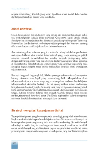 132
Tentang Tata Kelola Internet
negara berkembang. Contoh yang kerap dijadikan acuan adalah keberhasilan
digital yang terjadi di Brazil, Cina dan India.
Akses universal
Selain kesenjangan digital, konsep yang sering kali diungkapkan dalam debat
soal pembangunan adalah akses universal. Contohnya akses untuk semua.
Sekalipun hal ini menjadi fondasi dasar dari kebijakan pembangunanTeknologi
Komunikasi dan Informasi, terdapat perbedaan persepsi dan konsepsi tentang
sifat dan cakupan dari kebijakan akses universal tersebut.
Acuan tentang akses universal yang tercantum berulang kali dalam pembukaan
sederetan deklarasi dan resolusi internasional yang tanpa dukungan politik
maupun finansial, menyebabkan hal tersebut menjadi prinsip yang kabur
dengan relevansi praktis yang tak seberapa. Pertanyaan seputar akses universal
di tingkat global berkutat sebagai isu kebijakan,yang akhirnya tergantung pada
kesiapan negara-negara maju untuk melakukan investasi demi pencapaian
tujuan tersebut.
Berbeda dengan di tingkat global,di beberapa negara akses universal merupakan
konsep ekonomi dan legal yang berkembang baik. Menyediakan akses
telekomunikasi pada seluruh warga negara merupakan landasan dari kebijakan
telekomunikasi Amerika Serikat. Hal ini menghasilkan sistem mekanisme
kebijakan dan finansial yang berkembang baik,yang bertujuan untuk menyubsidi
biayaaksesdiwilayah-wilayahterpencildandaerah-daerahdenganbiayakoneksi
tinggi. Subsidi tersebut didanai oleh wilayah-wilayah dengan biaya koneksi
rendah, terutama di kota-kota besar. Uni Eropa juga terlibat dalam mengambil
sederetan langkah konkret demi mencapai akses universal.
Strategi mengatasi kesenjangan digital
Teori pembangunan yang bertumpu pada teknologi, yang telah mendominasi
lingkaran akademisi dan pembuat kebijakan selama 50 tahun terakhir,meyakini
bahwa pembangunan tergantung pada ketersediaan teknologi.Semakin banyak
teknologi, semakin banyak pembangunan. Akan tetapi pendekatan ini tidak
cocok untuk banyak negara [terutama negara-negara bekas sosialis] di mana
pembangunan masyarakat merupakan sebuah proses yang luar biasa kompleks.
 