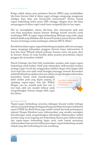 134
Tentang Tata Kelola Internet
Ketiga, adalah adanya poin pertukaran Internet [IXPs] yang mendudukkan
lalu-lintas Internet lokal di dalam negeri sehingga mengurangi penggunaan
sekaligus biaya lebar pita [bandwidth] internasional.6
Namun banyak
negara berkembang belum punya IXPs sehingga sebagian besar lalu-lintas
antarpengguna di dalam negeri masih harus mengambil jalur ke luar negeri.
Hal ini meningkatkan volume lalu-lintas data internasional jarak jauh
serta biaya penyediaan layanan Internet. Berbagai inisiatif mencoba untuk
membangun IXPs di negara-negara berkembang. Beberapa yang sudah cukup
berhasil adalah yang dilakukan oleh Asosiasi Penyedia Layanan Internet Afrika.
Asosiasi ini bertugas untuk membangun sederetan IXP di Afrika.7
Konektivitasdalamnegara-negaraberkembangmerupakansalahsatutantangan
utama, mengingat kebanyakan pengguna Internet hanya terkonsentrasi di
kota-kota besar. Wilayah-wilayah pedesaan biasanya nyaris tak punya akses
ke Internet. Situasi ini mulai berubah akibat pesatnya pertumbuhan telepon
genggam dan komunikasi nirkabel.
Patrick Gelsinger dari Intel telah memberikan masukan pada negara-negara
berkembang untuk berkata “tidak” pada infrastruktur telekomunikasi berbasis
tembaga [copper-based] dan menggunakan nirkabel sebagai solusi lingkar lokal
[local-loops] dan serat optik untuk kerangka penyangga nasional. Komunikasi
nirkabelbolehjadimerupakansolusiatassulitnyamengembangkaninfrastruktur
komunikasi bawah tanah [membentangkan
kabel melalui jarak yang begitu panjang di
sepanjang negara-negara Asia dan Afrika].
Dengan cara ini, masalah jarak [last mile or
local loop], salah satu masalah terbesar untuk
mengembangkan Internet dengan lebih cepat,
bisa diatasi.
Dukungan finansial
Negara-negara berkembang menerima dukungan finansial melalui berbagai
saluran,termasuklembaga-lembagapembangunanbilateralmaupunmultilateral
seperti UNDP dan Bank Dunia, juga melalui inisiatif dan bank pembangunan
regional. Dengan liberalisasi pasar telekomunikasi yang semakin meningkat,
kecenderungan untuk mengembangkan infrastruktur telekomunikasi melalui
investasi asing secara langsung pun berkembang. Karena pasar telekomunikasi
dari negara-negara berkembang begitu pesat, maka banyak perusahaan
telekomunikasi internasional melihat pasar negara-negara berkembang menjadi
wilayah yang akan berkembang di masa mendatang.
Lihat Bab 2 untuk diskusi
lebih jauh tentang
infrastruktur.
 
