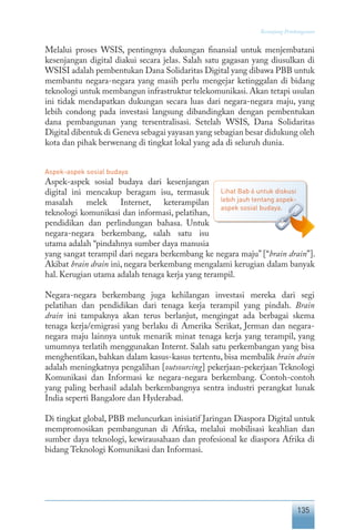 135
Keranjang Pembangunan
Melalui proses WSIS, pentingnya dukungan finansial untuk menjembatani
kesenjangan digital diakui secara jelas. Salah satu gagasan yang diusulkan di
WSISI adalah pembentukan Dana Solidaritas Digital yang dibawa PBB untuk
membantu negara-negara yang masih perlu mengejar ketinggalan di bidang
teknologi untuk membangun infrastruktur telekomunikasi. Akan tetapi usulan
ini tidak mendapatkan dukungan secara luas dari negara-negara maju, yang
lebih condong pada investasi langsung dibandingkan dengan pembentukan
dana pembangunan yang tersentralisasi. Setelah WSIS, Dana Solidaritas
Digital dibentuk di Geneva sebagai yayasan yang sebagian besar didukung oleh
kota dan pihak berwenang di tingkat lokal yang ada di seluruh dunia.
Aspek-aspek sosial budaya
Aspek-aspek sosial budaya dari kesenjangan
digital ini mencakup beragam isu, termasuk
masalah melek Internet, keterampilan
teknologi komunikasi dan informasi, pelatihan,
pendidikan dan perlindungan bahasa. Untuk
negara-negara berkembang, salah satu isu
utama adalah “pindahnya sumber daya manusia
yang sangat terampil dari negara berkembang ke negara maju” [“brain drain”].
Akibat brain drain ini, negara berkembang mengalami kerugian dalam banyak
hal. Kerugian utama adalah tenaga kerja yang terampil.
Negara-negara berkembang juga kehilangan investasi mereka dari segi
pelatihan dan pendidikan dari tenaga kerja terampil yang pindah. Brain
drain ini tampaknya akan terus berlanjut, mengingat ada berbagai skema
tenaga kerja/emigrasi yang berlaku di Amerika Serikat, Jerman dan negara-
negara maju lainnya untuk menarik minat tenaga kerja yang terampil, yang
umumnya terlatih menggunakan Internt. Salah satu perkembangan yang bisa
menghentikan, bahkan dalam kasus-kasus tertentu, bisa membalik brain drain
adalah meningkatnya pengalihan [outsourcing] pekerjaan-pekerjaan Teknologi
Komunikasi dan Informasi ke negara-negara berkembang. Contoh-contoh
yang paling berhasil adalah berkembangnya sentra industri perangkat lunak
India seperti Bangalore dan Hyderabad.
Di tingkat global, PBB meluncurkan inisiatif Jaringan Diaspora Digital untuk
mempromosikan pembangunan di Afrika, melalui mobilisasi keahlian dan
sumber daya teknologi, kewirausahaan dan profesional ke diaspora Afrika di
bidang Teknologi Komunikasi dan Informasi.
Lihat Bab 6 untuk diskusi
lebih jauh tentang aspek-
aspek sosial budaya.
 