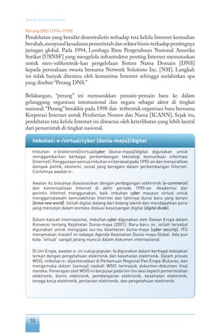 10
Tentang Tata Kelola Internet
Perang DNS (1994-1998)
Pendekatan yang bersifat desentralistis terhadap tata kelola Internet kemudian
berubah,menyusulkesadaranpemerintahdansektorbisnisterhadappentingnya
jaringan global. Pada 1994, Lembaga Ilmu Pengetahuan Nasional Amerika
Serikat [USNSF] yang mengelola infrastruktur penting Internet memutuskan
untuk men-subkontrak-kan pengelolaan Sistem Nama Domain [DNS]
kepada perusahaan swasta bernama Network Solutions Inc. [NSI]. Langkah
ini tidak banyak diterima oleh komunitas Internet sehingga melahirkan apa
yang disebut “Perang DNS.”
Belakangan, “perang” ini memasukkan pemain-pemain baru ke dalam
gelanggang organisasi internasional dan negara sebagai aktor di tingkat
nasional.“Perang”berakhir pada 1998 dan terbentuk organisasi baru bernama
Korporasi Internet untuk Pemberian Nomor dan Nama [ICANN]. Sejak itu,
perdebatan tata kelola Internet ini diwarnai oleh keterlibatan yang lebih kental
dari pemerintah di tingkat nasional.
Imbuhan: e-/virtual/cyber [dunia-maya]/digital
Imbuhan e-[elektronik]/virtual/cyber [dunia-maya]/digital digunakan untuk
menggambarkan berbagai perkembangan teknologi komunikasi informasi
[Internet].Penggunaansemuaimbuhaniniberawalpada1990-andanmenyiratkan
dampak politik, ekonomi, sosial yang beragam dalam perkembangan Internet.
Contohnya awalan e-.
Awalan itu biasanya diasosiasikan dengan perdagangan elektronik [e-commerce]
dan komersialisasi Internet di akhir periode 1990-an. Akademisi dan
perintis Internet menggunakan, baik imbuhan cyber maupun virtual untuk
menggarisbawahi kemutakhiran Internet dan lahirnya dunia baru yang berani
[brave new world]. Istilah digital datang dari bidang teknik dan mendapatkan porsi
yang menonjol dalam konteks diskusi kesenjangan digital [digital divide].
Dalam kancah internasional, imbuhan cyber digunakan oleh Dewan Eropa dalam
Konvensi tentang Kejahatan Dunia-maya [2001]. Baru-baru ini, istilah tersebut
digunakan untuk mengupas isu-isu keamanan dunia-maya [cyber security]. ITU
menamakan inisiatif ini sebagai Agenda Keamanan Dunia-maya Global. Ada pun
kata “virtual” sangat jarang muncul dalam dokumen internasional.
Di Uni Eropa, awalan e- ini cukup populer. Ia digunakan dalam berbagai kebijakan
terkait dengan pengetahuan elektronik dan kesehatan elektronik. Dalam proses
WSIS, imbuhan e- diperkenalkan di Pertemuan Regional Pan Eropa-Bukares, dan
mengemuka dalam [semua] naskah WSIS termasuk dokumen-dokumen final
mereka. Penerapan oleh WSIS ini berpusat pada lini-lini aksi seperti pemerintahan
elektronik, bisnis elektronik, pembelajaran elektronik, kesehatan elektronik,
tenaga kerja elektronik, pertanian elektronik, dan pengetahuan elektronik.
 