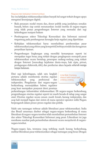 136
Tentang Tata Kelola Internet
Regulasi dan kebijakan telekomunikasi
Isu-isu kebijakan telekomunikasi dalam banyak hal sangat terkait dengan upaya
mengatasi kesenjangan digital.
•	 Baik penanam modal swasta dan, donor publik yang jumlahnya semakin
banyak, belum siap untuk menanamkan modal mereka di negara-negara
yang tidak punya pengembangan Internet yang memadai dari segi
kelembagaan maupun hukum
•	 Pembangunan sektor Teknologi Komunikasi dan Informasi nasional
tergantung pada pembangunan kerangka kerja regulasi yang diperlukan
•	 Kebijakan telekomunikasi harus memfasilitasi pembentukan pasar
telekomunikasiyangefisienyangkompetitif,berbiayarendahdankeragaman
penyediaan layanan.
•	 Pengembangan lingkungan yang memiliki kemampuan seperti ini
merupakan tugas besar, yang terkait dengan penghapusan monopoli pasar
telekomunikasi secara bertahap, penerapan undang-undang yang terkait
dengan Internet [mencakup kejahatan dunia-maya, hak cipta, privasi,
perdagangan elektronik, dsb], dan pemberian akses kepada seluruh warga
tanpa batasan.
Dari segi kelembagaan, salah satu langkah
pertama adalah membentuk otoritas regulasi
telekomunikasi yang profesional dan
independen. Pengalaman dari negara-negara
berkembang menunjukkan bahwa regulator
yang kuat merupakan prasyarat demi pesatnya
perkembangan infrastruktur telekomunikasi. Di negara-negara berkembang,
pengembangan otoritas regulasi seperti ini masih berada di tahap yang sangat
awal. Otoritas regulasi secara umum masih lemah, kurang independen, dan
acap kali menjadi bagian dari sistem di mana operator-operator milik Negara
berpengaruh dalam proses-proses regulasi dan politik.
Salah satu tantangan terbesar adalah liberalisasi pasar telekomunikasi. India
dan Brazil umumnya disebut sebagai negara-negara berkembang di mana
liberalisasi di negara-negara tersebut telah memfasilitasi pertumbuhan Internet
dan sektor Teknologi Komunikasi Informasi yang pesat. Liberalisasi ini juga
membawa manfaat pada pertumbuhan ekonomi secara menyeluruh di negara-
negara tersebut.
Negara-negara lain, terutama yang terbilang masih kurang berkembang,
melihat liberalisasi pasar telekomunikasi sebagai tantangan yang besar.Dengan
Lihat Bab 3 tentang
diskusi lebih lanjut soal
undang-undang.
 
