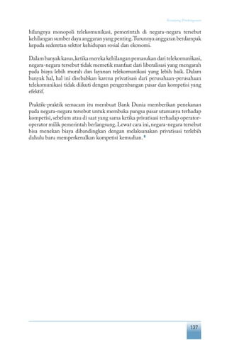 137
Keranjang Pembangunan
hilangnya monopoli telekomunikasi, pemerintah di negara-negara tersebut
kehilangan sumber daya anggaran yang penting.Turunnya anggaran berdampak
kepada sederetan sektor kehidupan sosial dan ekonomi.
Dalam banyak kasus,ketika mereka kehilangan pemasukan dari telekomunikasi,
negara-negara tersebut tidak memetik manfaat dari liberalisasi yang mengarah
pada biaya lebih murah dan layanan telekomunikasi yang lebih baik. Dalam
banyak hal, hal ini disebabkan karena privatisasi dari perusahaan-perusahaan
telekomunikasi tidak diikuti dengan pengembangan pasar dan kompetisi yang
efektif.
Praktik-praktik semacam itu membuat Bank Dunia memberikan penekanan
pada negara-negara tersebut untuk membuka pangsa pasar utamanya terhadap
kompetisi,sebelum atau di saat yang sama ketika privatisasi terhadap operator-
operator milik pemerintah berlangsung.Lewat cara ini,negara-negara tersebut
bisa menekan biaya dibandingkan dengan melaksanakan privatisasi terlebih
dahulu baru memperkenalkan kompetisi kemudian. 8
 