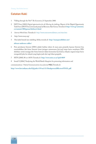 138
Tentang Tata Kelola Internet
Catatan Kaki
1	 “Falling through the Net?”The Economist, 21 September 2000.
2	 DOT Force [2001] Digital opportunities for all: Meeting the challenge. Report of the Digital Opportunity
Task Force [DOT Force] termasuk proposal Rencana Aksi Genoa.Tersedia di http://www.g7.utoronto.
ca/summit/2001genoa/dotforce1.html
3	 Internet World Stats.Tersedia di http://www.internetworldstats.com/stats.htm
4	 http://www.eassy.org/
5	 Peta kabel bawah laut sekeliling Afrika tersedia di http://manypossibilities.net/
	 african-undersea-cables/
6	 Poin pertukaran Internet [IXPs] adalah fasilitas teknis di mana para penyedia layanan Internet bisa
memindahkan lalu-lintas Internet lewat jaringan antarsesama [peering] tanpa harus membayar. IXPs
didirikan untuk menjaga lalu-lintas Internet dalam komunitas kecil [kota, wilayah, negara] tanpa harus
mengambil jalur ke wilayah yang begitu jauh dari segi lokasi geografis.
7	 MTN [2008] We are MTN.Tersedia di http://www.mtn.co.za/?pid=8049
8	 Ismail S [2006] “Analyzing the World Bank’s blueprint for promoting information and
communications.” Federal Communications Law Journal 59[1].Tersedia di
http://www.law.indiana.edu/fclj/pubs/v59/no1/13-Bookpersen20ReviewFINAL.pdf
 