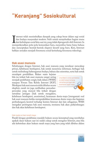 141
Keranjang Sosiokultural
“Keranjang” Sosiokultural
I
nternet telah menimbulkan dampak yang cukup besar dalam segi sosial
dan budaya masyarakat modern. Sulit untuk menyebutkan bagian mana
dari kehidupan sosial kita saat ini,yang tidak dipengaruhi oleh Internet.Ia
memperkenalkan pola-pola komunikasi baru, menembus batas-batas bahasa
dan menciptakan bentuk-bentuk ekspresi kreatif yang baru. Kini, Internet
bahkan semakin menjadi fenomena sosial ketimbang fenomena teknologi.
Hak asasi manusia
Sehubungan dengan Internet, hak asasi manusia yang mendasar mencakup
privasi, kebebasan berekspresi, hak untuk menerima informasi, berbagai hak
untuk melindungi keberagaman budaya, bahasa dan minoritas, serta hak untuk
mendapat pendidikan. Bukan suatu kejutan
bila isu terkait hak asasi manusia sangat sering
menjadi perdebatan sengit, baik dalam [WSIS]
maupun Forum Tata Kelola Internet [IGF].
Meskipunhakasasimanusiatelahdibahassecara
eksplisit, ranah ini juga melibatkan persoalan-
persoalan yang muncul bila terkait dengan
netralitas jaringan [hak untuk mengakses,
kebebasan berekspresi, anonimitas], keamanan dunia-maya [mengamati soal
hak asasi manusia ketika mempraktikkan keamanan dunia-maya dan kegiatan
perlindungan], kontrol terhadap konten Internet dan lain sebagainya. WSIS
mengakui pentingnya hak asasi manusia, terutama hak akan perkembangan
dan hak akan kebebasan berekspresi.
Hak nyata vs hak ranah maya
Paralel dengan perdebatan masalah hukum secara konseptual yang membahas
apakah dasar hukum saat ini sudah cukup untuk mengatur Internet, atau bila
ada kebutuhan akan hukum ranah maya yang baru yang telah dibahas dalam
Lihat Bab 2 untuk pembahas-
an lebih lanjut tentang
netralitas jaringan dan
keamanan jagat maya.
 