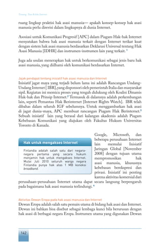 142
Tentang Tata Kelola Internet
ruang lingkup praktisi hak asasi manusia— apakah konsep-konsep hak asasi
manusia perlu direvisi dalam lingkupnya di dunia Internet.
Asosiasi untuk Komunikasi Progresif [APC] dalam Piagam Hak-hak Internet
menyatakan bahwa hak asasi manusia terkait dengan Internet terikat kuat
dengan sistem hak asasi manusia berdasarkan Deklarasi Universal tentang Hak
Asasi Manusia [IDHR] dan instrumen-instrumen lain yang terkait. 1
Juga ada usulan menerapkan hak untuk berkomunikasi sebagai jenis baru hak
asasi manusia, yang diilhami oleh komunikasi berdasarkan Internet.
Jajak pendapat tentang inisiatif hak asasi manusia dan Internet
Inisiatif jagat maya yang terjadi belum lama ini adalah Rancangan Undang-
Undang Internet [ IBR],yang disponsori oleh pemerintah Italia dan masyarakat
sipil. Kegiatan ini memicu proses yang tengah didukung oleh Koalisi Dinamis
Hak-hak dan Prinsip Internet.2
Termasuk di dalamnya adalah perkembangan
lain, seperti Pemantau Hak Berinternet [Internet Rights Watch]. IBR telah
dibahas dalam seluruh IGF sebelumnya. Untuk menggambarkan hak asasi
di jagat dunia-maya, APC membuat rancangan Piagam Hak Berinternet.3
Sebuah inisiatif lain yang berasal dari kalangan akademis adalah Piagam
Kebebasan Komunikasi yang diajukan oleh Fakultas Hukum Universitas
Toronto di Kanada.
Google, Microsoft, dan
beberapa perusahaan Internet
lain memulai Inisiatif
Jaringan Global [November
2008] dengan tujuan utama
mempromosikan hak
asasi manusia, khususnya
kebebasan berekspresi dan
privasi. Inisiatif ini penting
karena aktivitas komersial dari
perusahaan-perusahaan Internet utama dapat secara langsung berpengaruh
pada bagaimana hak asasi manusia terlindungi. 4
Aktivitas Dewan Eropa pada hak asasi manusia dan Internet
Dewan Eropa adalah salah satu pemain utama di bidang hak asasi dan Internet.
Dewan ini bahkan bisa disebut sebagai lembaga kunci bila berurusan dengan
hak asasi di berbagai negara Eropa. Instrumen utama yang digunakan Dewan
Hak untuk mengakses Internet
Finlandia adalah salah satu dari negara-
negara pertama yang secara hukum
menjamin hak untuk mengakses Internet.
Mulai Juli 2010 seluruh warga negara
Finlandia punya hak atas 1 MB koneksi
broadband.
 
