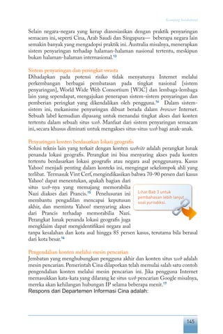 145
Keranjang Sosiokultural
Selain negara-negara yang kerap diasosiasikan dengan praktik penyaringan
semacam ini, seperti Cina, Arab Saudi dan Singapura— beberapa negara lain
semakin banyak yang mengadopsi praktik ini. Australia misalnya, menerapkan
sistem penyaringan terhadap halaman-halaman nasional tertentu, meskipun
bukan halaman-halaman internasional.13
Sistem penyaringan dan peringkat swasta
Dihadapkan pada potensi risiko tidak menyatunya Internet melalui
perkembangan berbagai pembatasan pada tingkat nasional [sistem
penyaringan], World Wide Web Consortium [W3C] dan lembaga-lembaga
lain yang sependapat, mengajukan penerapan sistem-sistem penyaringan dan
pemberian peringkat yang dikendalikan oleh pengguna.14
Dalam sistem-
sistem ini, mekanisme penyaringan dibuat berada dalam browser Internet.
Sebuah label kemudian dipasang untuk menandai tingkat akses dari konten
tertentu dalam sebuah situs web. Manfaat dari sistem penyaringan semacam
ini, secara khusus diminati untuk mengakses situs-situs web bagi anak-anak.
Penyaringan konten berdasarkan lokasi geografis
Solusi teknis lain yang terkait dengan konten website adalah perangkat lunak
penanda lokasi geografis. Perangkat ini bisa menyaring akses pada konten
tertentu berdasarkan lokasi geografis atau negara asal penggunanya. Kasus
Yahoo! menjadi penting dalam konteks ini, mengingat sekelompok ahli yang
terlibat. Termasuk Vint Cerf,mengindikasikan bahwa 70-90 persen dari kasus
Yahoo! dapat menentukan, apakah bagian dari
situs web-nya yang memajang memorabilia
Nazi diakses dari Prancis.15
Penelusuran ini
membantu pengadilan mencapai keputusan
akhir, dan meminta Yahoo! menyaring akses
dari Prancis terhadap memorabilia Nazi.
Perangkat lunak penanda lokasi geografis juga
mengklaim dapat mengidentifikasi negara asal
tanpa kesalahan dan kota asal hingga 85 persen kasus, terutama bila berasal
dari kota besar.16
Pengendalian konten melalui mesin pencarian
Jembatan yang menghubungkan pengguna akhir dan konten situs web adalah
mesin pencarian.Pemerintah Cina dilaporkan telah memulai salah satu contoh
pengendalian konten melalui mesin pencarian ini. Jika pengguna Internet
memasukkan kata-kata yang dilarang ke situs web pencarian Google misalnya,
mereka akan kehilangan hubungan IP selama beberapa menit.17
Respons dari Departemen Informasi Cina adalah:
Lihat Bab 3 untuk
pembahasan lebih lanjut
soal yurisdiksi.
 