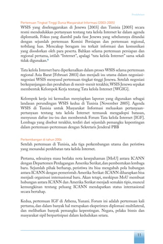 11
Pendahuluan
Pertemuan Tingkat Tinggi Dunia Masyarakat Informasi (2003-2005)
WSIS yang diselenggarakan di Jenewa [2003] dan Tunisia [2005] secara
resmi mendudukkan pertanyaan tentang tata kelola Internet ke dalam agenda
diplomatik. Fokus yang diambil pada fase Jenewa yang sebelumnya ditandai
dengan sejumlah pertemuan Komisi Persiapan dan pertemuan regional,
terbilang luas. Mencakup beragam isu terkait informasi dan komunikasi
yang disodorkan oleh para peserta. Bahkan selama pertemuan persiapan dan
regional pertama, istilah “Internet”, apalagi “tata kelola Internet” sama sekali
tidak digunakan.6
Tata kelola Internet baru diperkenalkan dalam proses WSIS selama pertemuan
regional Asia Barat [Februari 2003] dan menjadi isu utama dalam negosiasi-
negosiasi WSIS menyusul pertemuan tingkat tinggi Jenewa. Setelah negosiasi
berkepanjangan dan perubahan di menit-menit terakhir,WSIS Jenewa sepakat
membentuk Kelompok Kerja tentang Tata kelola Internet [WGIG].
Kelompok kerja ini kemudian menyiapkan laporan yang digunakan sebagai
landasan perundingan WSIS kedua di Tunisia [November 2005]. Agenda
WSIS di Tunisia untuk Masyarakat Informasi meluaskan pertanyaan-
pertanyaan tentang tata kelola Internet termasuk mengadopsi batasan,
menyusun daftar isu-isu dan membentuk Forum Tata kelola Internet [IGF].
Lembaga yang disebut terakhir, terdiri dari sejumlah pemangku kepentingan
dalam pertemuan-pertemuan dengan Sekretaris Jenderal PBB
Perkembangan di tahun 2006
Setelah pertemuan di Tunisia, ada tiga perkembangan utama dan peristiwa
yang menandai perdebatan tata kelola Internet.
Pertama, selesainya masa berlaku nota kesepahaman [MoU] antara ICANN
dengan Departemen Perdagangan Amerika Serikat,dan pembentukan lembaga
baru. Sejumlah pihak berharap, peristiwa itu bisa mengubah pola hubungan
antara ICANN dengan pemerintah Amerika Serikat: ICANN diharapkan bisa
menjadi organisasi internasional baru. Akan tetapi, meskipun MoU membuat
hubungan antara ICANN dan Amerika Serikat menjadi semakin tipis,muncul
kemungkinan tentang peluang ICANN mendapatkan status internasional
secara bertahap.
Kedua, pertemuan IGF di Athena, Yunani. Forum ini adalah pertemuan kali
pertama, dan dalam banyak hal merupakan eksperimen diplomasi multilateral,
dan melibatkan banyak pemangku kepentingan. Negara, pelaku bisnis dan
masyarakat sipil berpartisipasi dalam kedudukan setara.
 