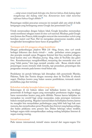 146
Tentang Tata Kelola Internet
…cukup umum terjadi pada beberapa situs Internet bahwa Anda kadang dapat
mengaksesnya dan kadang tidak bisa. Kementerian kami tidak menerima
informasi bahwa Google diblokir.18
Penyaringan melalui pencarian semacam ini menjadi salah satu sebab di balik
ketegangan yang berlangsung antara Google dan pemerintah Cina.19
Untuk menyesuaikan dengan hukum lokal, Google kemudian memutuskan
untuk membatasi sebagian materi di situs web nasional.Misalnya,pada Google
versi Jerman dan Prancis,tidak mungkin mencari dan menemukan website yang
berisikan materi soal Nazi. Hal ini merupakan penyensoran mandiri, untuk
menghindari kemungkinan kasus-kasus di pengadilan.20
Tantangan web 2.0: pengguna sebagai kontributor
Dengan perkembangan platform Web 2.0 –blog, forum, situs web untuk
berbagai dokumen dan dunia virtual— maka perbedaan antara pengguna
dan pencipta menjadi samar. Pengguna Internet kini bisa membuat sebagian
besar konten situs web. Misalnya posting blog, video di YouTube dan galeri
foto. Konsekuensinya: mengidentifikasi, menyaring dan menandai situs web
yang “tidak pantas,” kini juga menjadi semakin sulit. Benar, teknik-teknik
penyaringan secara otomatis telah tersedia, tapi penandaan, penyaringan dan
pengenalan otomatis pada konten visual belum ada.
Pendekatan ini pernah beberapa kali diterapkan oleh pemerintah Maroko,
Pakistan, Turki dan Tunisia dengan menutup akses ke YouTube di seluruh
negeri. Hasilnya konten yang bukan sasaran pemblokiran, termasuk materi
pendidikan, juga ikut tertutup.
Kebutuhan terhadap kerangka hukum yang tepat
Kekosongan di sisi hukum dalam soal kebijakan konten ini, membuat
pemerintah di berbagai negara yang menerapkan pembatasan tingkat tinggi,
harus memutuskan konten yang perlu diblokir. Namun karena kebijakan ini
merupakan isu sensitif bagi setiap masyarakat, maka penerapan instrumen
hukum menjadi penting. Regulasi nasional dalam hal kebijakan konten,karena
itu mungkin bisa menyediakan perlindungan yang lebih baik bagi hak asasi
manusia,dan menyelesaikan peran Penyedia Jasa Internet yang kadang ambigu,
dan badan pelaksana serta pemain lain. Dalam beberapa tahun terakhir,
berbagai negara telah memperkenalkan undang-undang kebijakan Internet di
negara masing-masing.
Inisiatif internasional
Pada tataran internasional, inisiatif utama muncul dari negara-negara Uni
 