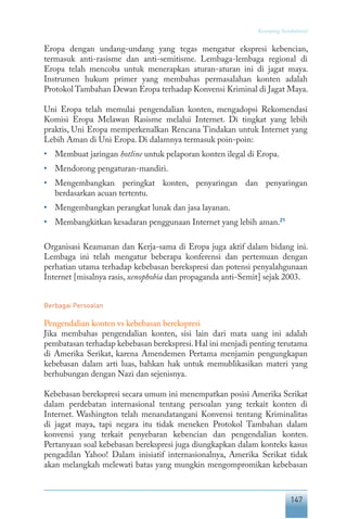 147
Keranjang Sosiokultural
Eropa dengan undang-undang yang tegas mengatur ekspresi kebencian,
termasuk anti-rasisme dan anti-semitisme. Lembaga-lembaga regional di
Eropa telah mencoba untuk menerapkan aturan-aturan ini di jagat maya.
Instrumen hukum primer yang membahas permasalahan konten adalah
Protokol Tambahan Dewan Eropa terhadap Konvensi Kriminal di Jagat Maya.
Uni Eropa telah memulai pengendalian konten, mengadopsi Rekomendasi
Komisi Eropa Melawan Rasisme melalui Internet. Di tingkat yang lebih
praktis, Uni Eropa memperkenalkan Rencana Tindakan untuk Internet yang
Lebih Aman di Uni Eropa. Di dalamnya termasuk poin-poin:
•	 Membuat jaringan hotline untuk pelaporan konten ilegal di Eropa.
•	 Mendorong pengaturan-mandiri.
•	 Mengembangkan peringkat konten, penyaringan dan penyaringan
berdasarkan acuan tertentu.
•	 Mengembangkan perangkat lunak dan jasa layanan.
•	 Membangkitkan kesadaran penggunaan Internet yang lebih aman.21
Organisasi Keamanan dan Kerja-sama di Eropa juga aktif dalam bidang ini.
Lembaga ini telah mengatur beberapa konferensi dan pertemuan dengan
perhatian utama terhadap kebebasan berekspresi dan potensi penyalahgunaan
Internet [misalnya rasis, xenophobia dan propaganda anti-Semit] sejak 2003.
Berbagai Persoalan
Pengendalian konten vs kebebasan berekspresi
Jika membahas pengendalian konten, sisi lain dari mata uang ini adalah
pembatasan terhadap kebebasan berekspresi.Hal ini menjadi penting terutama
di Amerika Serikat, karena Amendemen Pertama menjamin pengungkapan
kebebasan dalam arti luas, bahkan hak untuk memublikasikan materi yang
berhubungan dengan Nazi dan sejenisnya.
Kebebasan berekspresi secara umum ini menempatkan posisi Amerika Serikat
dalam perdebatan internasional tentang persoalan yang terkait konten di
Internet. Washington telah menandatangani Konvensi tentang Kriminalitas
di jagat maya, tapi negara itu tidak meneken Protokol Tambahan dalam
konvensi yang terkait penyebaran kebencian dan pengendalian konten.
Pertanyaan soal kebebasan berekspresi juga diungkapkan dalam konteks kasus
pengadilan Yahoo! Dalam inisiatif internasionalnya, Amerika Serikat tidak
akan melangkah melewati batas yang mungkin mengompromikan kebebasan
 