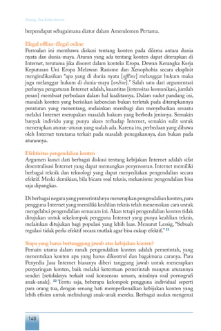 148
Tentang Tata Kelola Internet
berpendapat sebagaimana diatur dalam Amendemen Pertama.
Illegal offline-illegal online
Persoalan ini membawa diskusi tentang konten pada dilema antara dunia
nyata dan dunia-maya. Aturan yang ada tentang konten dapat diterapkan di
Internet, terutama jika disorot dalam konteks Eropa. Dewan Kerangka Kerja
Keputusan Uni Eropa Melawan Rasisme dan Xenophobia secara eksplisit
mengindikasikan “apa yang di dunia nyata [offline] melanggar hukum maka
juga melanggar hukum di dunia-maya [online].” Salah satu dari argumentasi
perlunya pengaturan Internet adalah, kuantitas [intensitas komunikasi, jumlah
pesan] membuat perbedaan dalam hal kualitasnya. Dalam sudut pandang ini,
masalah konten yang berisikan kebencian bukan terletak pada diterapkannya
peraturan yang menentang, melainkan membagi dan menyebarkan sesuatu
melalui Internet merupakan masalah hukum yang berbeda jenisnya. Semakin
banyak individu yang punya akses terhadap Internet, semakin sulit untuk
menerapkan aturan-aturan yang sudah ada.Karena itu,perbedaan yang dibawa
oleh Internet terutama terkait pada masalah penegakannya, dan bukan pada
aturannya.
Efektivitas pengendalian konten
Argumen kunci dari berbagai diskusi tentang kebijakan Internet adalah sifat
desentralisasi Internet yang dapat memangkas penyensoran. Internet memiliki
berbagai teknik dan teknologi yang dapat menyediakan pengendalian secara
efektif. Meski demikian, bila bicara soal teknis, mekanisme pengendalian bisa
saja dipangkas.
Diberbagainegarayangpemerintahnyamenerapkanpengendaliankonten,para
pengguna Internet yang memiliki keahlian teknis telah menemukan cara untuk
mengelabui pengendalian semacam ini.Akan tetapi pengendalian konten tidak
ditujukan untuk sekelompok pengguna Internet yang punya keahlian teknis,
melainkan ditujukan bagi populasi yang lebih luas. Menurut Lessig, “Sebuah
regulasi tidak perlu efektif secara mutlak agar bisa cukup efektif.”22
Siapa yang harus bertanggung jawab atas kebijakan konten?
Pemain utama dalam ranah pengendalian konten adalah pemerintah, yang
menentukan konten apa yang harus dikontrol dan bagaimana caranya. Para
Penyedia Jasa Internet biasanya diberi tanggung jawab untuk menerapkan
penyaringan konten, baik melalui ketentuan pemerintah maupun aturannya
sendiri [setidaknya terkait soal konsensus umum, misalnya soal pornografi
anak-anak]. 23
Tentu saja, beberapa kelompok pengguna individual seperti
para orang tua, dengan senang hati memperkenalkan kebijakan konten yang
lebih efisien untuk melindungi anak-anak mereka. Berbagai usulan mengenai
 