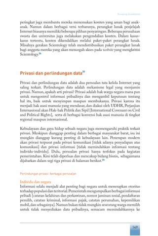 149
Keranjang Sosiokultural
peringkat juga membantu mereka menemukan konten yang aman bagi anak-
anak. Namun dalam berbagai versi terbarunya, perangkat lunak penjelajah
Internet biasanya memiliki beberapa pilihan penyaringan.Beberapa perusahaan
swasta dan universitas juga melakukan pengendalian konten. Dalam kasus-
kasus tertentu, konten dikendalikan melalui paket-paket perangkat lunak.
Misalnya gerakan Scientology telah mendistribusikan paket perangkat lunak
bagi anggota mereka yang akan mencegah akses pada website yang mengkritisi
Scientology.24
Privasi dan perlindungan data
25
Privasi dan perlindungan data adalah dua persoalan tata kelola Internet yang
saling terkait. Perlindungan data adalah mekanisme legal yang menjamin
privasi. Namun, apakah arti privasi? Privasi adalah hak warga negara mana pun
untuk mengontrol informasi pribadinya dan mengambil keputusan tentang
hal itu, baik untuk menyimpan maupun membukanya. Privasi karena itu
menjadi hak asasi manusia yang mendasar, dan diakui oleh UDHR, Perjanjian
Internasional akan Hak-hak Politik dan Sipil [International Covenant on Civil
and Political Rights], serta di berbagai konvensi hak asasi manusia di tingkat
regional maupun internasional.
Kebudayaan dan gaya hidup sebuah negara juga memengaruhi praktik terkait
privasi. Meskipun dianggap penting dalam berbagai masyarakat barat, isu ini
mungkin dianggap kurang penting di kebudayaan lain. Penerapan modern
akan privasi terpusat pada privasi komunikasi [tidak adanya penyadapan atas
komunikasi] dan privasi informasi [tidak memindahkan informasi tentang
individu-individu]. Dulu, persoalan privasi hanya terfokus pada kegiatan
pemerintahan. Kini telah diperluas dan mencakup bidang bisnis, sebagaimana
dijabarkan dalam segi tiga privasi di halaman berikut.26
Perlindungan privasi: berbagai persoalan
Individu dan negara
Informasi selalu menjadi alat penting bagi negara untuk menerapkan otoritas
terhadappopulasidanteritorial.Pemerintahmengumpulkanberbagaiinformasi
pribadi [catatan kelahiran dan perkawinan, nomor jaminan sosial, pendaftaran
pemilih, catatan kriminal, informasi pajak, catatan perumahan, kepemilikan
mobil,dan sebagainya].Namun bukan tidak mungkin seseorang warga memilih
untuk tidak menyediakan data pribadinya, semacam memindahkannya ke
 