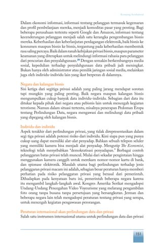 151
Keranjang Sosiokultural
Dalam ekonomi informasi, informasi tentang pelanggan termasuk kegemaran
dan profil pembelanjaan mereka, menjadi komoditas pasar yang penting. Bagi
beberapa perusahaan tertentu seperti Google dan Amazon, informasi tentang
kecenderungan pelanggan menjadi salah satu kerangka pengembangan bisnis
mereka.Keberhasilan dan keberlanjutan perdagangan elektronik,baik bisnis ke
konsumen maupun bisnis ke bisnis, tergantung pada keberhasilan membentuk
rasasalingpercaya.Baikdalamranahkebijakanprivasibisnis,maupunparameter
keamanan yang diterapkan untuk melindungi informasi rahasia para pelanggan
dari pencurian dan penyalahgunaan.28
Dengan semakin berkembangnya media
sosial, kepedulian terhadap penyalahgunaan data pribadi jadi meningkat.
Bukan hanya oleh administrator atau pemilik jaringan sosial media, melainkan
juga oleh individu-individu lain yang ikut berperan di dalamnya.
Negara dan kalangan bisnis
Sisi ketiga dari segitiga privasi adalah yang paling jarang mendapat sorotan
tapi mungkin yang paling penting. Baik negara maupun kalangan bisnis
mengumpulkan cukup banyak data individu-individu. Sebagian dari data itu
ditukar kepada pihak dari negara atau pebisnis lain untuk mencegah kegiatan
terorisme. Namun dalam situasi tertentu, misalnya penerapan Pedoman Eropa
tentang Perlindungan Data, negara mengawasi dan melindungi data pribadi
yang dipegang oleh kalangan bisnis.
Individu dan individu
Aspek terakhir dari perlindungan privasi, yang tidak direpresentasikan dalam
segi tiga privasi adalah potensi risiko dari individu. Kini siapa pun yang punya
cukup uang dapat memiliki alat-alat penyadap. Bahkan sebuah telepon seluler
yang memiliki kamera bisa menjadi alat penyadap. Mengutip The Economist,
teknologi telah menyebabkan “demokratisasi penyadapan.” Berbagai contoh
pelanggaran batas privasi telah muncul. Mulai dari sekadar pengintaian hingga
menggunakan kamera canggih untuk merekam nomor-nomor kartu di bank,
dan spionase elektronik. Masalah utama bagi perlindungan terhadap jenis
pelanggaran privasi macam ini adalah,sebagian besar peraturan hanya memberi
perhatian pada risiko pelanggaran privasi yang berasal dari pemerintah.
Dihadapkan pada kenyataan baru ini, pemerintah beberapa negara karena
itu mengambil langkah-langkah awal. Kongres Amerika Serikat mengadopsi
Undang-Undang Pencegahan Video Voyeurisme yang melarang pengambilan
foto orang tanpa busana tanpa persetujuan yang bersangkutan. Jerman dan
beberapa negara lain telah mengadopsi peraturan tentang privasi yang serupa,
untuk mencegah kegiatan pengawasan perorangan.
Peraturan internasional akan perlindungan data dan privasi
Salah satu instrumen internasional utama untuk perlindungan data dan privasi
 