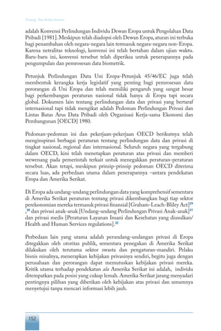 152
Tentang Tata Kelola Internet
adalah Konvensi Perlindungan Individu Dewan Eropa untuk Pengolahan Data
Pribadi [1981].Meskipun telah diadopsi oleh Dewan Eropa,aturan ini terbuka
bagi penambahan oleh negara-negara lain termasuk negara-negara non-Eropa.
Karena netralitas teknologi, konvensi ini telah bertahan dalam ujian waktu.
Baru-baru ini, konvensi tersebut telah diperiksa untuk penerapannya pada
pengumpulan dan pemrosesan data biometrik.
Petunjuk Perlindungan Data Uni Eropa-Petunjuk 45/46/EC juga telah
membentuk kerangka kerja legislatif yang penting bagi pemrosesan data
perorangan di Uni Eropa dan telah memiliki pengaruh yang sangat besar
bagi perkembangan peraturan nasional tidak hanya di Eropa tapi secara
global. Dokumen lain tentang perlindungan data dan privasi yang bertaraf
internasional tapi tidak mengikat adalah Pedoman Perlindungan Privasi dan
Lintas Batas Arus Data Pribadi oleh Organisasi Kerja-sama Ekonomi dan
Pembangunan [OECD] 1980.
Pedoman-pedoman ini dan pekerjaan-pekerjaan OECD berikutnya telah
menginspirasi berbagai peraturan tentang perlindungan data dan privasi di
tingkat nasional, regional dan internasional. Seluruh negara yang tergabung
dalam OECD, kini telah menetapkan peraturan atas privasi dan memberi
wewenang pada pemerintah terkait untuk menegakkan peraturan-peraturan
tersebut. Akan tetapi, meskipun prinsip-prinsip pedoman OECD diterima
secara luas, ada perbedaan utama dalam penerapannya –antara pendekatan
Eropa dan Amerika Serikat.
Di Eropa ada undang-undang perlindungan data yang komprehensif sementara
di Amerika Serikat peraturan tentang privasi dikembangkan bagi tiap sektor
perekonomian mereka termasuk privasi finansial [Graham-Leach-Bliley Act]29
,30
dan privasi anak-anak [Undang-undang Perlindungan Privasi Anak-anak]31
dan privasi medis [Peraturan Layanan Insani dan Kesehatan yang diusulkan/
Health and Human Services regulations].32
Perbedaan lain yang utama adalah perundang-undangan privasi di Eropa
ditegakkan oleh otoritas publik, sementara penegakan di Amerika Serikat
dilakukan oleh terutama sektor swasta dan pengaturan-mandiri. Pelaku
bisnis misalnya, menerapkan kebijakan privasinya sendiri, begitu juga dengan
perusahaan dan perorangan dapat memutuskan kebijakan privasi mereka.
Kritik utama terhadap pendekatan ala Amerika Serikat ini adalah, individu
ditempatkan pada posisi yang cukup lemah. Amerika Serikat jarang menyadari
pentingnya pilihan yang diberikan oleh kebijakan atas privasi dan umumnya
menyetujui tanpa mencari informasi lebih jauh.
 