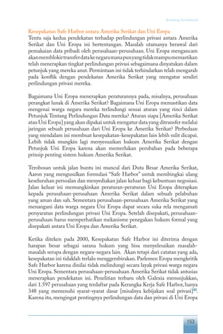 153
Keranjang Sosiokultural
Kesepakatan Safe Harbor antara Amerika Serikat dan Uni Eropa
Tentu saja kedua pendekatan terhadap perlindungan privasi antara Amerika
Serikat dan Uni Eropa ini bertentangan. Masalah utamanya berawal dari
pemakaian data pribadi oleh perusahaan-perusahaan. Uni Eropa mengancam
akanmemblokirtransferdatakenegaramanapunyangtidakmampumemastikan
telah menerapkan tingkat perlindungan privasi sebagaimana dinyatakan dalam
petunjuk yang mereka anut.Permintaan ini tidak terhindarkan telah mengarah
pada konflik dengan pendekatan Amerika Serikat yang mengatur sendiri
perlindungan privasi mereka.
Bagaimana Uni Eropa menerapkan peraturannya pada, misalnya, perusahaan
perangkat lunak di Amerika Serikat? Bagaimana Uni Eropa memastikan data
mengenai warga negara mereka terlindungi sesuai aturan yang rinci dalam
Petunjuk Tentang Perlindungan Data mereka? Aturan siapa [Amerika Serikat
atau Uni Eropa] yang akan dipakai untuk mengatur data yang ditransfer melalui
jaringan sebuah perusahaan dari Uni Eropa ke Amerika Serikat? Perbedaan
yang mendalam ini membuat kesepakatan-kesepakatan lain lebih sulit dicapai.
Lebih tidak mungkin lagi menyesuaikan hukum Amerika Serikat dengan
Petunjuk Uni Eropa karena akan memerlukan perubahan pada beberapa
prinsip penting sistem hukum Amerika Serikat.
Terobosan untuk jalan buntu ini muncul dari Duta Besar Amerika Serikat,
Aaron yang mengusulkan formulasi “Safe Harbor” untuk membingkai ulang
keseluruhan persoalan dan menyediakan jalan keluar bagi kebuntuan negosiasi.
Jalan keluar ini memungkinkan peraturan-peraturan Uni Eropa diterapkan
kepada perusahaan-perusahaan Amerika Serikat dalam sebuah pelabuhan
yang aman dan sah. Sementara perusahaan-perusahaan Amerika Serikat yang
menangani data warga negara Uni Eropa dapat secara suka rela mengamati
persyaratan perlindungan privasi Uni Eropa. Setelah disepakati, perusahaan-
perusahaan harus memperhatikan mekanisme penegakan hukum formal yang
disepakati antara Uni Eropa dan Amerika Serikat.
Ketika diteken pada 2000, Kesepakatan Safe Harbor ini diterima dengan
harapan besar sebagai sarana hukum yang bisa menyelesaikan masalah-
masalah serupa dengan negara-negara lain. Akan tetapi dari catatan yang ada,
kesepakatan ini tidaklah terlalu menggembirakan. Parlemen Eropa mengkritik
Safe Harbor karena dinilai tidak melindungi secara layak privasi warga negara
Uni Eropa. Sementara perusahaan-perusahaan Amerika Serikat tidak antusias
menerapkan pendekatan ini. Penelitian terbaru oleh Galexia menunjukkan,
dari 1.597 perusahaan yang terdaftar pada Kerangka Kerja Safe Harbor, hanya
348 yang memenuhi syarat-syarat dasar [misalnya kebijakan soal privasi]33
.
Karena itu, mengingat pentingnya perlindungan data dan privasi di Uni Eropa
 