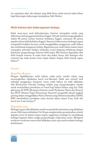 154
Tentang Tata Kelola Internet
ini, sepertinya akan ada tekanan yang lebih keras untuk mencari jalan keluar
bagi kekurangan-kekurangan kesepakatan Safe Harbor.
Multi bahasa dan keberagaman budaya
Sejak masa-masa awal keberadaannya, Internet merupakan media yang
didominasi oleh pengguna berbahasa Inggris.Sebuah statistik mengungkapkan,
sekitar 80 persen konten Internet berbahasa Inggris, sementara 80 persen
populasi dunia tidak berbahasa Inggris.Situasi ini telah memicu berbagai negara
mengambil tindakan bersama untuk menggalakkan penggunaan multi bahasa
dan melindungi keragaman budaya. Bagaimana pun multi bahasa bukan hanya
merupakan persoalan budaya, melainkan secara langsung terhubung dengan
kebutuhan pengembangan Internet lebih lanjut. Bila Internet digunakan oleh
lebih banyak manusia di muka bumi dan bukan hanya oleh kalangan elite
nasional saja, maka konten harus dapat diakses dengan lebih banyak ragam
bahasa.34
Persoalan
Huruf Non-Romawi
Dengan digalakkannya multi bahasa, maka perlu standar teknis yang
memungkinkan dipakainya huruf non-Romawi. Salah satu inisiatif awal
terhadap penggunaan komputer secara multi bahasa ini telah dilakukan
oleh Konsorsium Unicode, lembaga nirlaba yang mengembangkan standar
untuk memfasilitasi pemakaian set huruf bagi bahasa-bahasa yang lain. Pada
gilirannya, ICANN [Korporasi Internet untuk Pemberian Nama dan Nomor]
dan IETF [Satuan Tugas Perencanaan Internet] mengambil sebuah langkah
penting dalam menggalakkan Nama Domain yang Diinternasionalkan [IDN].
IDN memfasilitasi pemakaian nama domain dalam aksara Cina, Arab dan
huruf non-Latin lainnya.35
Terjemahan mesin
Berbagai upaya telah dilakukan untuk memperbaiki terjemahan yang dilakukan
mesin.Oleh karena kebijakan Uni Eropa mengharuskan penerjemahan seluruh
kegiatan resmi ke bahasa negara-negara anggotanya, lembaga itu mendukung
berbagai kegiatan dalam rangka pengembangan terjemahan mesin. Meskipun
terobosan-terobosan utama telah dilakukan, tentu saja masih terdapat berbagai
keterbatasan.
 