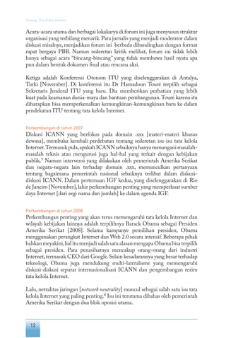 12
Tentang Tata Kelola Internet
Acara-acara utama dan berbagai lokakarya di forum ini juga menyusun struktur
organisasi yang terbilang menarik.Para jurnalis yang menjadi moderator dalam
diskusi misalnya, menjadikan forum ini berbeda dibandingkan dengan format
rapat bergaya PBB. Namun sederetan kritik melihat, forum ini tidak lebih
hanya sebagai acara “bincang-bincang” yang tidak membawa hasil nyata apa
pun dalam bentuk dokumen final atau rencana aksi.
Ketiga adalah Konferensi Otonom ITU yang diselenggarakan di Antalya,
Turki [November]. Di konferensi itu Dr Hamadoun Touré terpilih sebagai
Sekretaris Jenderal ITU yang baru. Dia memberikan perhatian yang lebih
kuat pada keamanan dunia-maya dan bantuan pembangunan.Touré karena itu
diharapkan bisa memperkenalkan kemungkinan-kemungkinan baru ke dalam
pendekatan ITU tentang tata kelola Internet.
Perkembangan di tahun 2007
Diskusi ICANN yang berfokus pada domain .xxx [materi-materi khusus
dewasa], membuka kembali perdebatan tentang sederetan isu-isu tata kelola
Internet.Termasuk pula,apakah ICANN sebaiknya hanya menangani masalah-
masalah teknis atau mengurusi juga hal-hal yang terkait dengan kebijakan
publik.7
Namun intervensi yang dilakukan oleh pemerintah Amerika Serikat
dan negara-negara lain terhadap domain .xxx, memunculkan pertanyaan
tentang bagaimana pemerintah nasional sebaiknya terlibat dalam diskusi-
diskusi ICANN. Dalam pertemuan IGF kedua, yang diselenggarakan di Rio
de Janeiro [November],lahir perkembangan penting yang memperkuat sumber
daya Internet [dari segi nama dan jumlah] ke dalam agenda IGF.
Perkembangan di tahun 2008
Perkembangan penting yang akan terus memengaruhi tata kelola Internet dan
wilayah kebijakan lainnya adalah terpilihnya Barack Obama sebagai Presiden
Amerika Serikat [2008]. Selama kampanye pemilihan presiden, Obama
menggunakan perangkat Internet dan Web 2.0 secara intensif. Beberapa pihak
bahkan meyakini,hal itu menjadi salah satu alasan mengapa Obama bisa terpilih
sebagai presiden. Para penasihatnya mencakup orang-orang dari industri
Internet,termasuk CEO dari Google.Selain kesadarannya yang besar terhadap
teknologi, Obama juga mendukung multi-lateralisme yang memengaruhi
diskusi-diskusi seputar internasionalisasi ICANN dan pengembangan rezim
tata kelola Internet.
Lalu, netralitas jaringan [network neutrality] muncul sebagai salah satu isu tata
kelola Internet yang paling penting.8
Isu ini terutama dibahas oleh pemerintah
Amerika Serikat dengan dua blok oposisi utama.
 