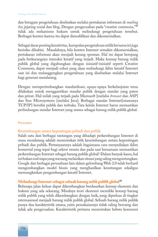 156
Tentang Tata Kelola Internet
dan beragam pengetahuan disebarkan melalui pertukaran informasi di mailing
list, jejaring sosial dan blog. Dengan pengecualian pada “creative commons,”37
tidak ada mekanisme hukum untuk melindungi pengetahuan tersebut.
Berbagai konten karena itu dapat dimodifikasi dan dikomersialkan.
Sebagaidasarpentingkreativitas, kumpulanpengetahuanmilikbersamainijuga
berisiko dihabisi. Masalahnya, bila konten Internet semakin dikomersialkan,
pertukaran informasi akan menjadi kurang spontan. Hal ini dapat berujung
pada berkurangnya interaksi kreatif yang terjadi. Maka konsep barang milik
publik global yang digabungkan dengan inisiatif-inisiatif seperti Creative
Commons, dapat menjadi solusi yang akan melindungi iklim kreatif Internet
saat ini dan melanggengkan pengetahuan yang disebarkan melalui Internet
bagi generasi mendatang.
Dengan mempertimbangkan standardisasi, upaya-upaya berkelanjutan terus
dilakukan untuk menggantikan standar publik dengan standar yang paten
dan privat. Hal inilah yang terjadi pada Microsoft [melalui browser dan ASP]
dan Sun Microsystems [melalui Java]. Berbagai standar Internet[utamanya
TCP/IP] bersifat publik dan terbuka. Tata kelola Internet harus memastikan
perlindungan standar Internet yang utama sebagai barang milik publik global.
Persoalan
Keseimbangan antara kepentingan pribadi dan publik
Salah satu dari berbagai tantangan yang dihadapi perkembangan Internet di
masa mendatang adalah menentukan titik keseimbangan antara kepentingan
pribadi dan publik. Pertanyaannya adalah bagaimana cara menyediakan iklim
komersial yang tepat bagi sektor swasta dan pada saat bersamaan memastikan
perkembangan Internet sebagai barang publik global? Dalam banyak kasus,hal
inibukansoalsiapayangmenangmelainkansituasiyangsalingmenguntungkan.
Google dan berbagai perusahaan lain dalam gelombang Web 2.0 telah berhasil
mengembangkan model bisnis yang menghasilkan keuntungan sekaligus
memungkinkan pengembangan kreatif Internet.
Melindungi Internet sebagai sebuah barang milik publik global38
Beberapa jalan keluar dapat dikembangkan berdasarkan konsep ekonomi dan
hukum yang ada sekarang. Misalnya teori ekonomi memiliki konsep barang
milik publik yang telah dikembangkan dengan baik, yang diperluas di tingkat
internasional menjadi barang milik publik global. Sebuah barang milik publik
punya dua karakteristik utama, yaitu pemakaiannya tidak saling bersaing dan
tidak ada pengecualian. Karakteristik pertama menentukan bahwa konsumsi
 