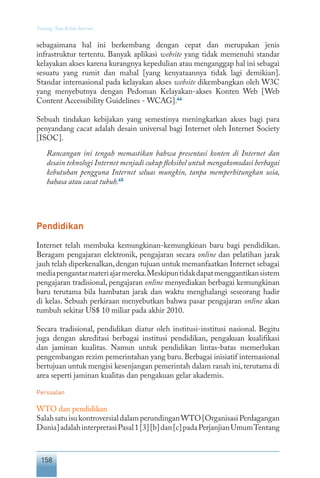 158
Tentang Tata Kelola Internet
sebagaimana hal ini berkembang dengan cepat dan merupakan jenis
infrastruktur tertentu. Banyak aplikasi website yang tidak memenuhi standar
kelayakan akses karena kurangnya kepedulian atau menganggap hal ini sebagai
sesuatu yang rumit dan mahal [yang kenyataannya tidak lagi demikian].
Standar internasional pada kelayakan akses website dikembangkan oleh W3C
yang menyebutnya dengan Pedoman Kelayakan-akses Konten Web [Web
Content Accessibility Guidelines - WCAG].44
Sebuah tindakan kebijakan yang semestinya meningkatkan akses bagi para
penyandang cacat adalah desain universal bagi Internet oleh Internet Society
[ISOC].
Rancangan ini tengah memastikan bahwa presentasi konten di Internet dan
desain teknologi Internet menjadi cukup fleksibel untuk mengakomodasi berbagai
kebutuhan pengguna Internet seluas mungkin, tanpa memperhitungkan usia,
bahasa atau cacat tubuh.45
Pendidikan
Internet telah membuka kemungkinan-kemungkinan baru bagi pendidikan.
Beragam pengajaran elektronik, pengajaran secara online dan pelatihan jarak
jauh telah diperkenalkan,dengan tujuan untuk memanfaatkan Internet sebagai
mediapengantarmateriajarmereka.Meskipuntidakdapatmenggantikansistem
pengajaran tradisional, pengajaran online menyediakan berbagai kemungkinan
baru terutama bila hambatan jarak dan waktu menghalangi seseorang hadir
di kelas. Sebuah perkiraan menyebutkan bahwa pasar pengajaran online akan
tumbuh sekitar US$ 10 miliar pada akhir 2010.
Secara tradisional, pendidikan diatur oleh institusi-institusi nasional. Begitu
juga dengan akreditasi berbagai institusi pendidikan, pengakuan kualifikasi
dan jaminan kualitas. Namun untuk pendidikan lintas-batas memerlukan
pengembangan rezim pemerintahan yang baru. Berbagai inisiatif internasional
bertujuan untuk mengisi kesenjangan pemerintah dalam ranah ini, terutama di
area seperti jaminan kualitas dan pengakuan gelar akademis.
Persoalan
WTO dan pendidikan
SalahsatuisukontroversialdalamperundinganWTO[OrganisasiPerdagangan
Dunia]adalahinterpretasiPasal1[3][b]dan[c]padaPerjanjianUmumTentang
 