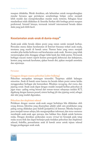 160
Tentang Tata Kelola Internet
maupun didaktika. Meski demikian, ada kebutuhan untuk mengembangkan
standar bersama agar pertukaran antarlembaga belajar online menjadi
lebih mudah dan memperkenalkan standar mutu tertentu. Sebagian besar
standardisasi telah dilakukan di Amerika Serikat oleh lembaga privat maupun
profesional. Inisiatif lainnya, termasuk inisiatif internasional berada dalam
skala yang jauh lebih kecil.
Keselamatan anak-anak di dunia-maya
46
Anak-anak selalu berada dalam posisi yang rawan untuk menjadi korban.
Persoalan utama dalam keselamatan di Internet biasanya terkait anak muda,
terutama yang masih di bawah umur. Namun batas yang rancu menjadi
semakin jelas ketika berbicara soal keselamatan anak-anak. Konten yang tidak
menyenangkan jelas dianggap sebagai tidak layak dan tidak pantas. Termasuk
berbagai macam materi seperti konten pornografi, kebencian dan kekejaman,
konten yang merusak kesehatan, ajakan bunuh diri, ajakan menjadi anoreksia
dan sejenisnya.
Persoalan
Gangguan dengan nuansa pelecehan [cyber-bullying]
Pelecehan merupakan tantangan tersendiri. Targetnya adalah kalangan
minoritas. Anak di bawah umur karena itu berada dalam posisi rawan ketika
menggunakan berbagai alat komunikasi. Misalnya messaging, chat-rooms, dan
jejaring sosial. Anak-anak dapat dengan mudah menjadi korban pelecehan di
jagat maya –paling sering berasal dari teman-teman sebayanya melalui ICT,
digabung dengan kamera ponsel, sistem berbagi file dan jejaring sosial, sebagai
alat-alat yang mudah digunakan.
Pelecehan dan eksploitasi seksual
Perlakuan dengan sasaran anak-anak sangat berbahaya bila dilakukan oleh
orang dewasa. Identitas yang disamarkan adalah salah satu pendekatan yang
paling sering dilakukan para fedofil [pedophiles] di Internet. Mereka berpura-
pura menjadi teman sebaya, lalu mengumpulkan informasi, dan terus-menerus
membujuk anak-anak agar percaya, dan bahkan bisa diajak untuk bertemu
muka. Dengan demikian perkenalan secara virtual ini beranjak pada tatap
muka secara fisik dan dapat berlanjut pada tindakan pelecehan dan eksploitasi
seksual, fedofilia, pemanfaatan anak di bawah umur untuk tujuan seksual
hingga perdagangan anak-anak.
 